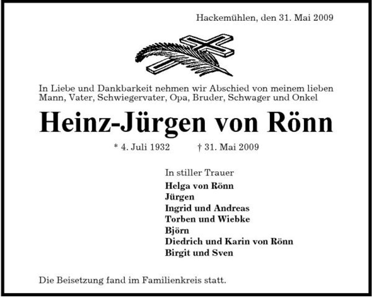 <p>Hackemühlen, den 31. Mai 2009</p><p>In Liebe und Dankbarkeit nehmen wir Abschied von meinem lieben Mann, Vater, Schwiegervater, Opa, Bruder, Schwager und Onkel</p><p>Heinz-Jürgen von Rönn<br />* 4. Juli 1932 † 31. Mai 2009 In stiller Trauer Helga von Rönn Jürgen Ingrid und Andreas Torben und Wiebke Björn Diedrich und Karin von Rönn Birgit und Sven Die Beisetzung fand im Familienkreis statt.</p>