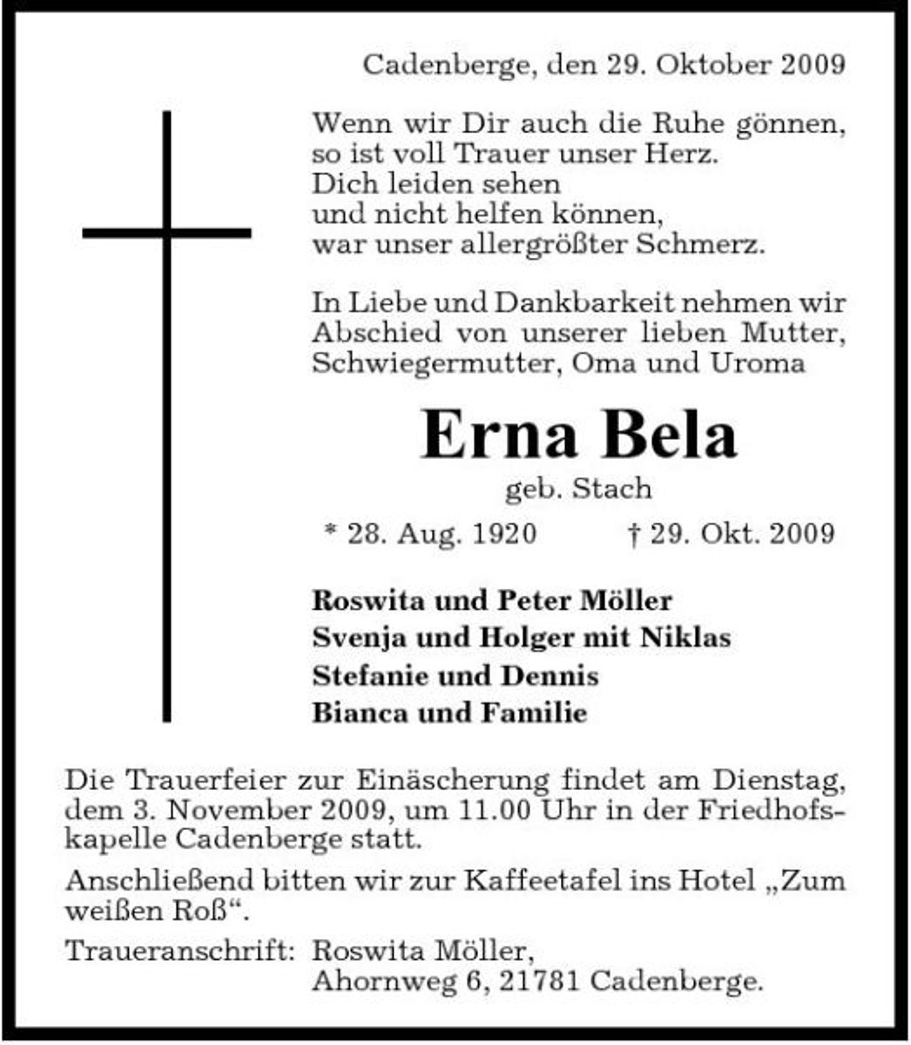 <p>Cadenberge, den 29. Oktober 2009 Wenn wir Dir auch die Ruhe gÃ¶nnen, so ist voll Trauer unser Herz. Dich leiden sehen und nicht helfen kÃ¶nnen, war unser allergrÃ¶ÃŸter Schmerz. In Liebe und Dankbarkeit nehmen wir Abschied von unserer lieben Mutter, Schwiegermutter, Oma und Uroma</p><p>Erna Bela<br />geb. Stach * 28. Aug. 1920 Â† 29. Okt. 2009 Roswita und Peter MÃ¶ller Svenja und Holger mit Niklas Stefanie und Dennis Bianca und Familie Die Trauerfeier zur EinÃ¤scherung findet am Dienstag, dem 3. November 2009, um 11.00 Uhr in der Friedhofskapelle Cadenberge statt. AnschlieÃŸend bitten wir zur Kaffeetafel ins Hotel Â„Zum weiÃŸen RoÃŸÂ“. Traueranschrift: Roswita MÃ¶ller, Ahornweg 6, 21781 Cadenberge.</p>
