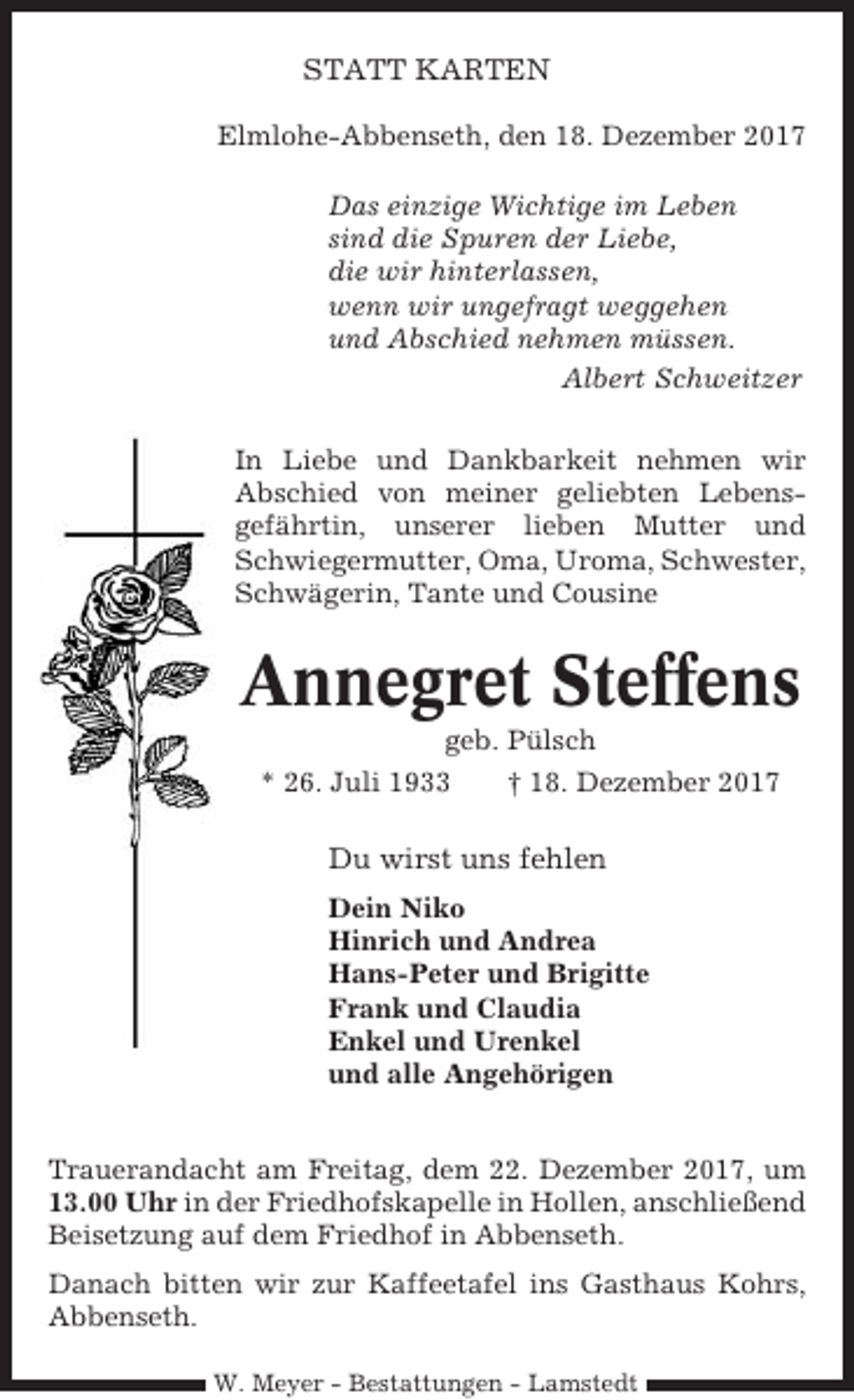 <p>STATT KARTEN<br />Elmlohe-Abbenseth, den 18. Dezember 2017<br />Das einzige Wichtige im Leben<br />sind die Spuren der Liebe,<br />die wir hinterlassen,<br />wenn wir ungefragt weggehen<br />und Abschied nehmen müssen.<br />Albert Schweitzer<br />In Liebe und Dankbarkeit nehmen wir<br />Abschied von meiner geliebten Lebensgefährtin, unserer lieben Mutter und<br />Schwiegermutter, Oma, Uroma, Schwester,<br />Schwägerin, Tante und Cousine</p><p>Annegret Steffens<br />geb. Pülsch<br />* 26. Juli 1933<br />† 18. Dezember 2017</p><p>Du wirst uns fehlen<br />Dein Niko<br />Hinrich und Andrea<br />Hans-Peter und Brigitte<br />Frank und Claudia<br />Enkel und Urenkel<br />und alle Angehörigen<br />Trauerandacht am Freitag, dem 22. Dezember 2017, um<br />13.00 Uhr in der Friedhofskapelle in Hollen, anschließend<br />Beisetzung auf dem Friedhof in Abbenseth.<br />Danach bitten wir zur Kaffeetafel ins Gasthaus Kohrs,<br />Abbenseth.<br />W. Meyer - Bestattungen - Lamstedt</p>