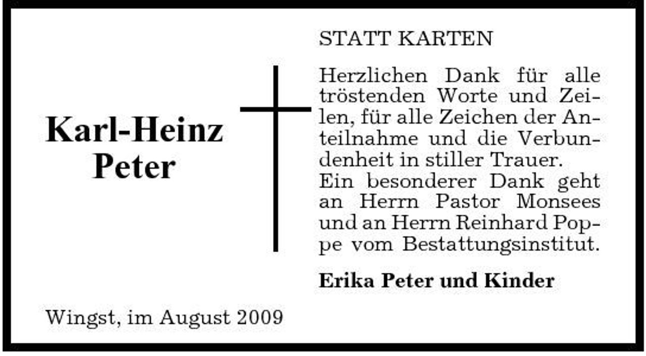 <p>STATT KARTEN Herzlichen Dank für alle tröstenden Worte und Zeilen, für alle Zeichen der Anteilnahme und die Verbundenheit in stiller Trauer. Ein besonderer Dank geht an Herrn Pastor Monsees und an Herrn Reinhard Poppe vom Bestattungsinstitut. Erika Peter und Kinder Wingst, im August 2009</p><p>Karl-Heinz Peter</p>