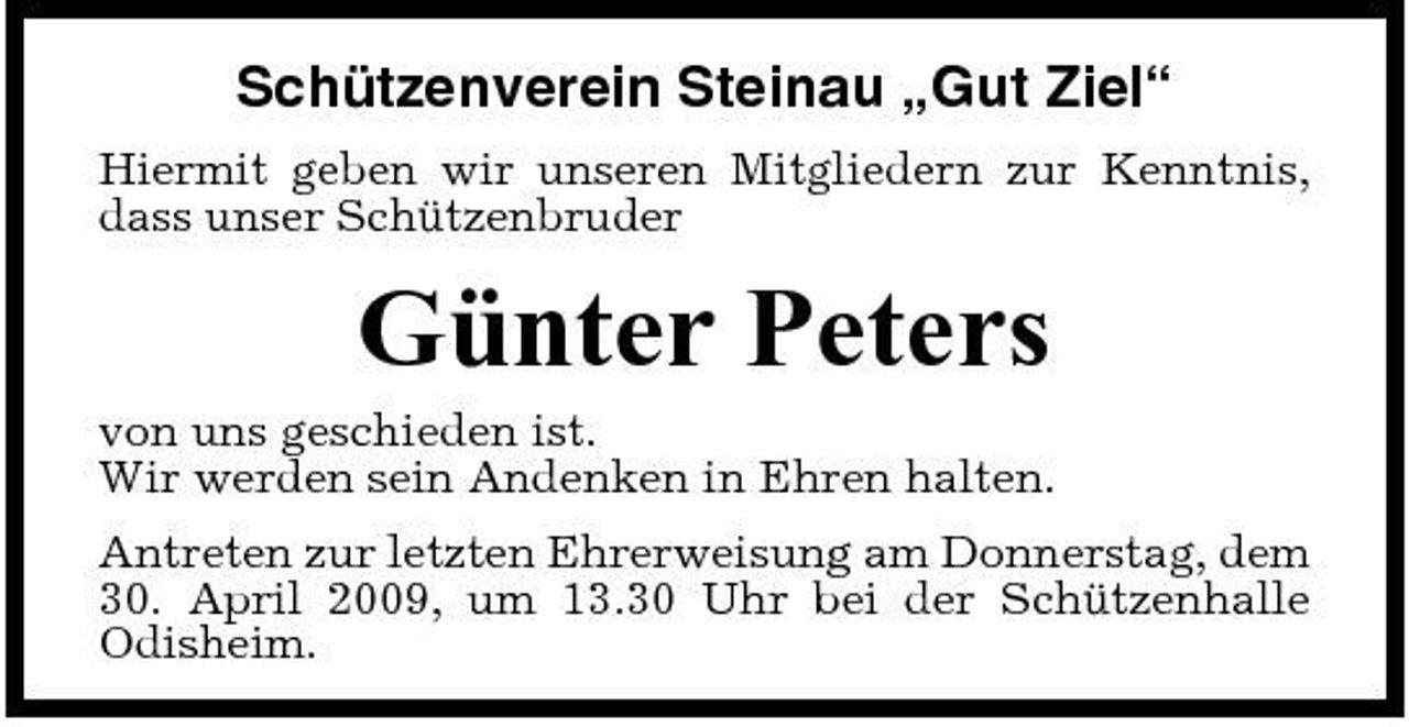<p>Schützenverein Steinau „Gut Ziel“<br />Hiermit geben wir unseren Mitgliedern zur Kenntnis, dass unser Schützenbruder</p><p>Günter Peters<br />von uns geschieden ist. Wir werden sein Andenken in Ehren halten. Antreten zur letzten Ehrerweisung am Donnerstag, dem 30. April 2009, um 13.30 Uhr bei der Schützenhalle Odisheim.</p>