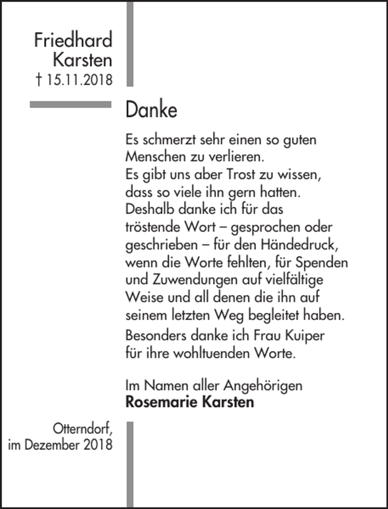 <p>Friedhard<br />Karsten<br />† 15.11.2018</p><p>Danke<br />Es schmerzt sehr einen so guten<br />Menschen zu verlieren.<br />Es gibt uns aber Trost zu wissen,<br />dass so viele ihn gern hatten.<br />Deshalb danke ich für das<br />tröstende Wort – gesprochen oder<br />geschrieben – für den Händedruck,<br />wenn die Worte fehlten, für Spenden<br />und Zuwendungen auf vielfältige<br />Weise und all denen die ihn auf<br />seinem letzten Weg begleitet haben.<br />Besonders danke ich Frau Kuiper<br />für ihre wohltuenden Worte.<br />Im Namen aller Angehörigen</p><p>Rosemarie Karsten<br />Otterndorf,<br />im Dezember 2018</p>