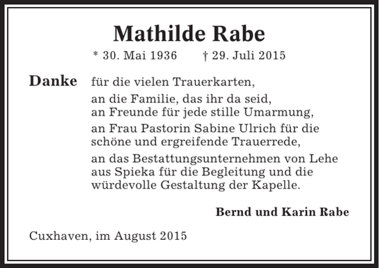 <p>Mathilde Rabe<br />* 30. Mai 1936</p><p>Danke</p><p>† 29. Juli 2015</p><p>für die vielen Trauerkarten,<br />an die Familie, das ihr da seid,<br />an Freunde für jede stille Umarmung,<br />an Frau Pastorin Sabine Ulrich für die<br />schöne und ergreifende Trauerrede,<br />an das Bestattungsunternehmen von Lehe<br />aus Spieka für die Begleitung und die<br />würdevolle Gestaltung der Kapelle.<br />Bernd und Karin Rabe</p><p>Cuxhaven, im August 2015</p>