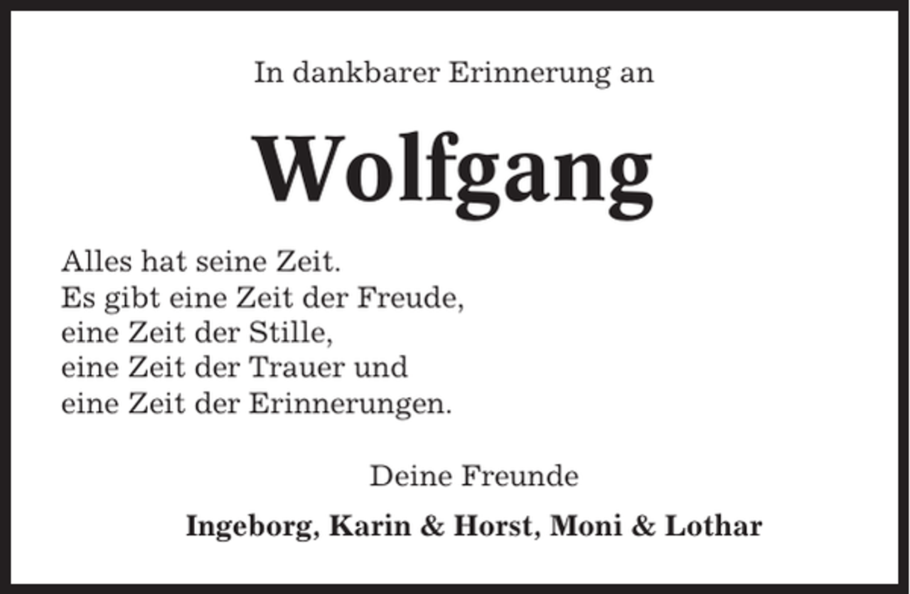 <p>In dankbarer Erinnerung an</p><p>Wolfgang<br />Alles hat seine Zeit.<br />Es gibt eine Zeit der Freude,<br />eine Zeit der Stille,<br />eine Zeit der Trauer und<br />eine Zeit der Erinnerungen.<br />Deine Freunde<br />Ingeborg, Karin &amp; Horst, Moni &amp; Lothar</p>