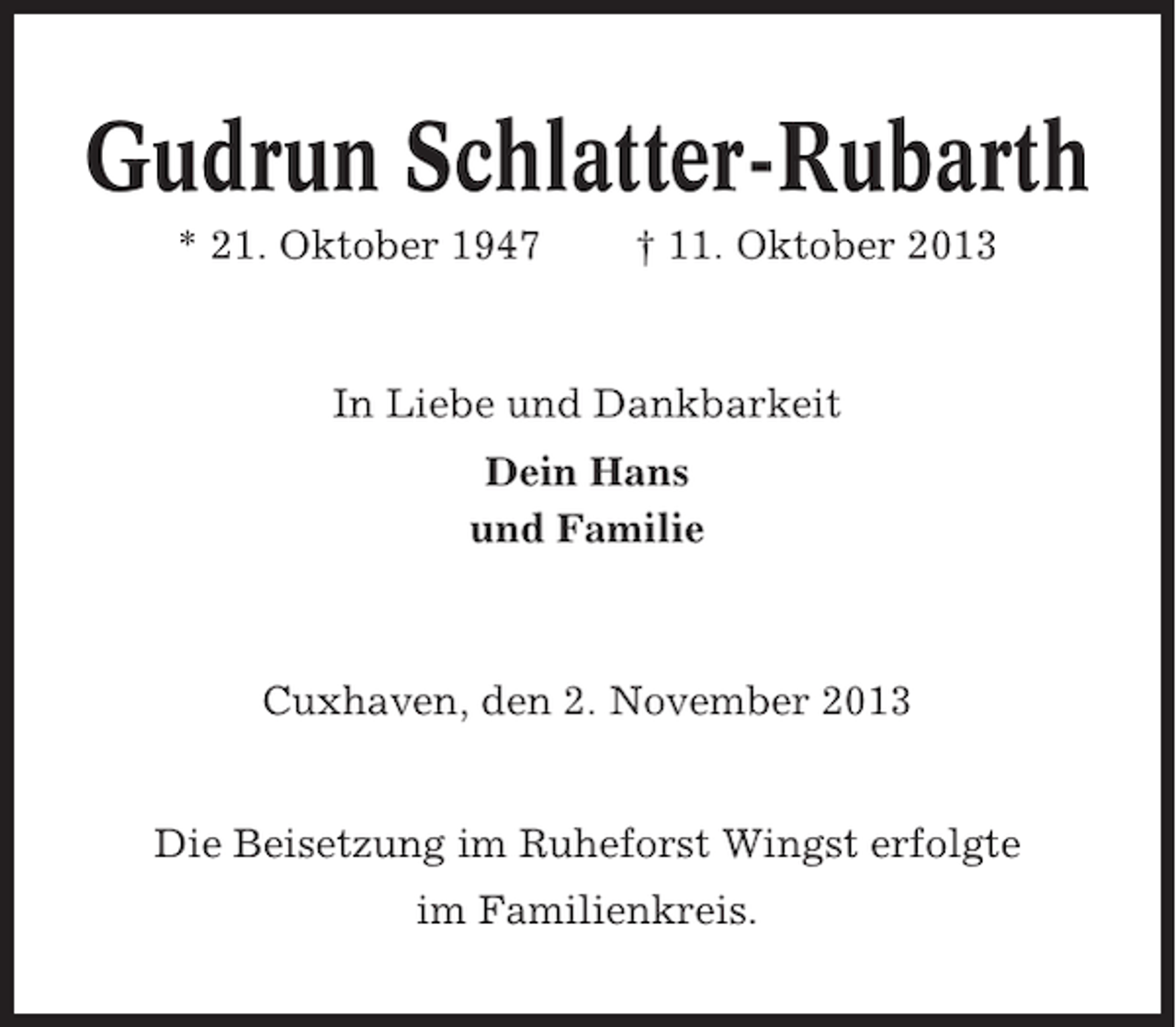 <p>Gudrun Schlatter-Rubarth<br />* 21. Oktober 1947</p><p>† 11. Oktober 2013</p><p>In Liebe und Dankbarkeit<br />Dein Hans<br />und Familie</p><p>Cuxhaven, den 2. November 2013</p><p>Die Beisetzung im Ruheforst Wingst erfolgte<br />im Familienkreis.</p>