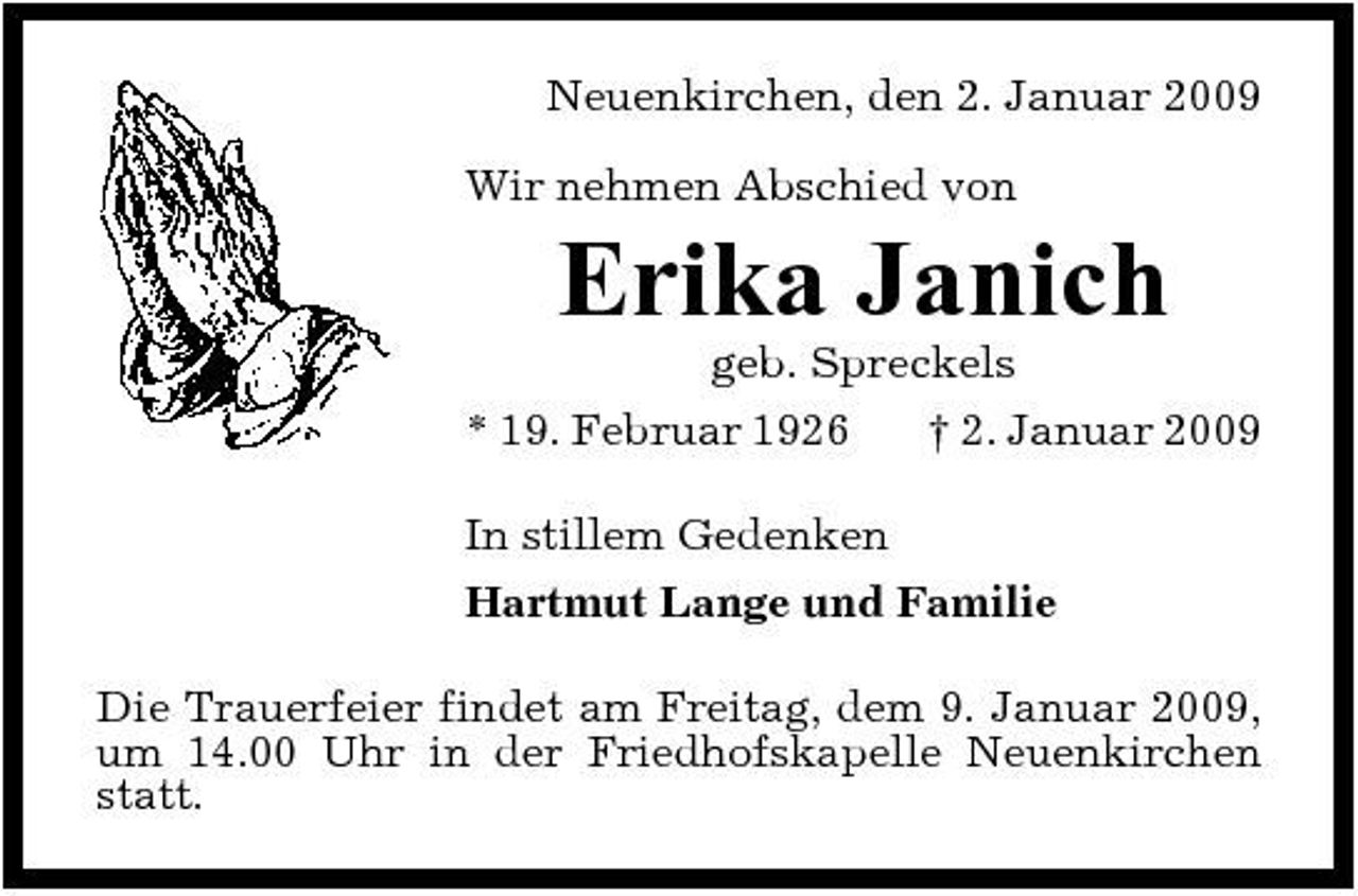 <p>Neuenkirchen, den 2. Januar 2009 Wir nehmen Abschied von</p><p>Erika Janich<br />geb. Spreckels * 19. Februar 1926 † 2. Januar 2009 In stillem Gedenken Hartmut Lange und Familie Die Trauerfeier findet am Freitag, dem 9. Januar 2009, um 14.00 Uhr in der Friedhofskapelle Neuenkirchen statt.</p>