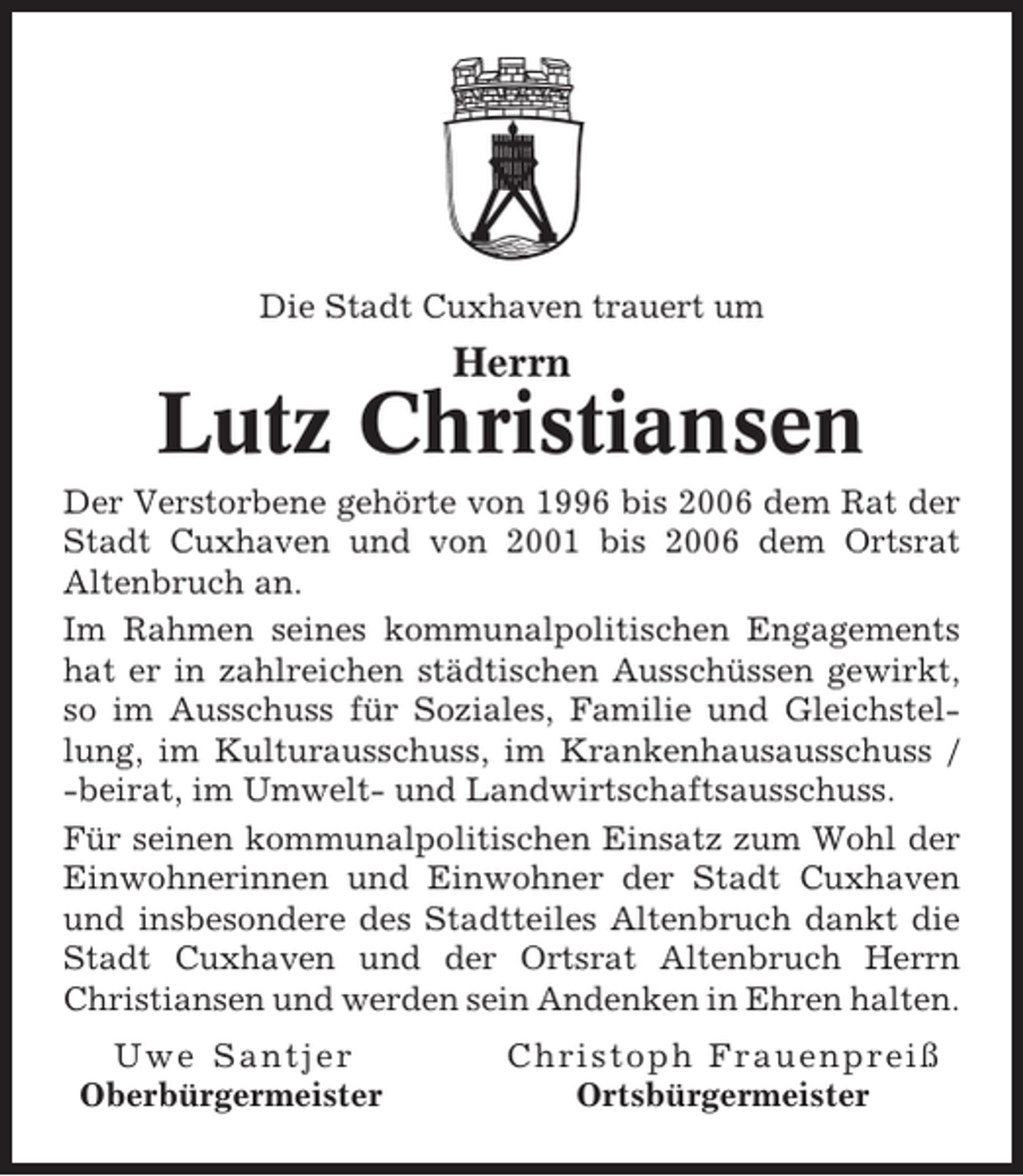 <p>Die Stadt Cuxhaven trauert um</p><p>Herrn</p><p>Lutz Christiansen<br />Der Verstorbene gehörte von 1996 bis 2006 dem Rat der<br />Stadt Cuxhaven und von 2001 bis 2006 dem Ortsrat<br />Altenbruch an.<br />Im Rahmen seines kommunalpolitischen Engagements<br />hat er in zahlreichen städtischen Ausschüssen gewirkt,<br />so im Ausschuss für Soziales, Familie und Gleichstellung, im Kulturausschuss, im Krankenhausausschuss /<br />-beirat, im Umwelt- und Landwirtschaftsausschuss.<br />Für seinen kommunalpolitischen Einsatz zum Wohl der<br />Einwohnerinnen und Einwohner der Stadt Cuxhaven<br />und insbesondere des Stadtteiles Altenbruch dankt die<br />Stadt Cuxhaven und der Ortsrat Altenbruch Herrn<br />Christiansen und werden sein Andenken in Ehren halten.<br />Uwe Santjer<br />Oberbürgermeister</p><p>Christoph Frauenpreiß<br />Ortsbürgermeister</p>