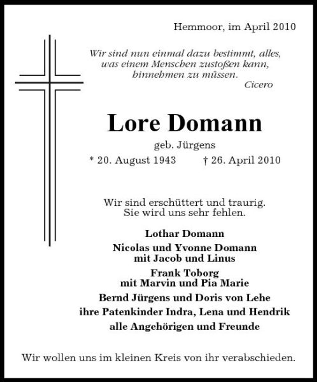 <p>Hemmoor, im April 2010 Wir sind nun einmal dazu bestimmt, alles, was einem Menschen zustoßen kann, hinnehmen zu müssen. Cicero</p><p>Lore Domann<br />geb. Jürgens * 20. August 1943 † 26. April 2010</p><p>Wir sind erschüttert und traurig. Sie wird uns sehr fehlen. Lothar Domann Nicolas und Yvonne Domann mit Jacob und Linus Frank Toborg mit Marvin und Pia Marie Bernd Jürgens und Doris von Lehe ihre Patenkinder Indra, Lena und Hendrik alle Angehörigen und Freunde Wir wollen uns im kleinen Kreis von ihr verabschieden.</p>