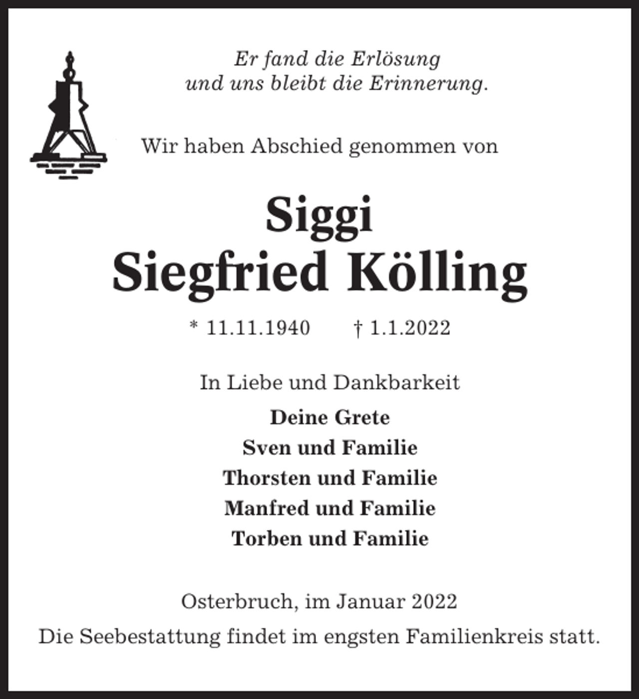 <p>Er fand die Erlösung<br />und uns bleibt die Erinnerung.<br />Wir haben Abschied genommen von</p><p>Siggi</p><p>Siegfried Kölling<br />* 11.11.1940</p><p>† 1.1.2022</p><p>In Liebe und Dankbarkeit<br />Deine Grete<br />Sven und Familie<br />Thorsten und Familie<br />Manfred und Familie<br />Torben und Familie<br />Osterbruch, im Januar 2022<br />Die Seebestattung findet im engsten Familienkreis statt.</p>