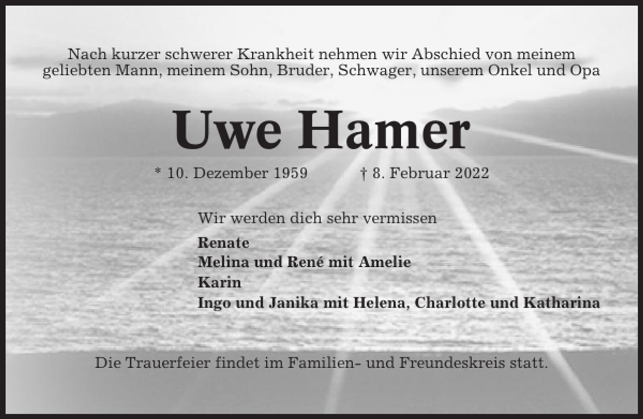 <p>Nach kurzer schwerer Krankheit nehmen wir Abschied von meinem<br />geliebten Mann, meinem Sohn, Bruder, Schwager, unserem Onkel und Opa</p><p>Uwe Hamer<br />* 10. Dezember 1959</p><p>† 8. Februar 2022</p><p>Wir werden dich sehr vermissen<br />Renate<br />Melina und René mit Amelie<br />Karin<br />Ingo und Janika mit Helena, Charlotte und Katharina</p><p>Die Trauerfeier findet im Familien- und Freundeskreis statt.</p>