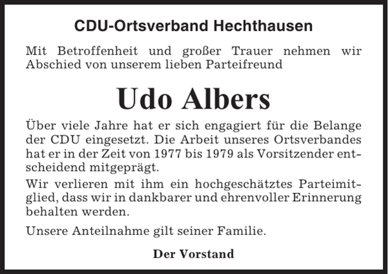 <p>CDU-Ortsverband Hechthausen<br />Mit Betroffenheit und großer Trauer nehmen wir<br />Abschied von unserem lieben Parteifreund</p><p>Udo Albers<br />Über viele Jahre hat er sich engagiert für die Belange<br />der CDU eingesetzt. Die Arbeit unseres Ortsverbandes<br />hat er in der Zeit von 1977 bis 1979 als Vorsitzender entscheidend mitgeprägt.<br />Wir verlieren mit ihm ein hochgeschätztes Parteimitglied, dass wir in dankbarer und ehrenvoller Erinnerung<br />behalten werden.<br />Unsere Anteilnahme gilt seiner Familie.<br />Der Vorstand</p>