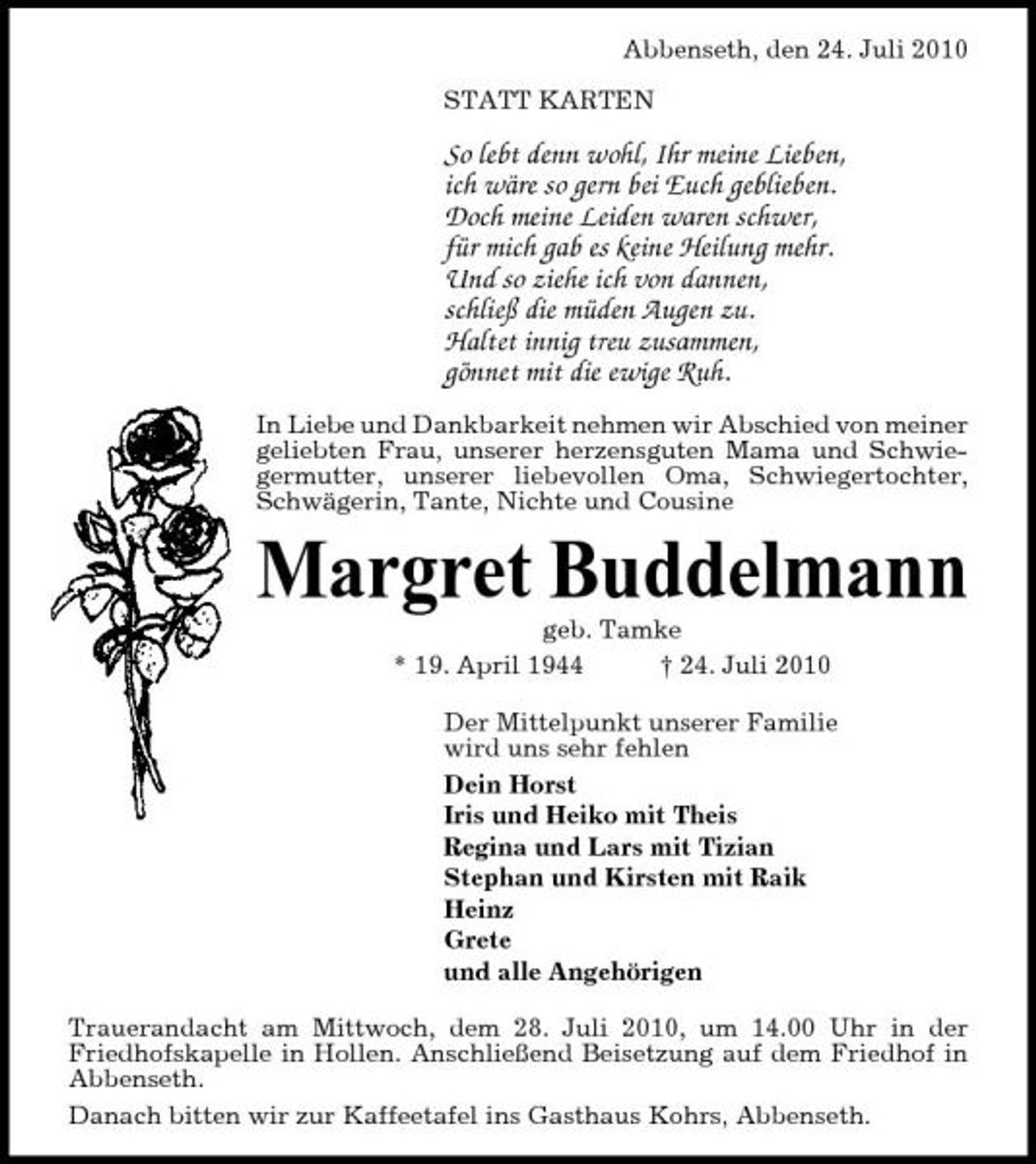 <p>Abbenseth, den 24. Juli 2010 STATT KARTEN</p><p>So lebt denn wohl, Ihr meine Lieben, ich wäre so gern bei Euch geblieben. Doch meine Leiden waren schwer, für mich gab es keine Heilung mehr. Und so ziehe ich von dannen, schließ die müden Augen zu. Haltet innig treu zusammen, gönnet mit die ewige Ruh.<br />In Liebe und Dankbarkeit nehmen wir Abschied von meiner geliebten Frau, unserer herzensguten Mama und Schwiegermutter, unserer liebevollen Oma, Schwiegertochter, Schwägerin, Tante, Nichte und Cousine</p><p>Margret Buddelmann<br />geb. Tamke * 19. April 1944 † 24. Juli 2010 Der Mittelpunkt unserer Familie wird uns sehr fehlen Dein Horst Iris und Heiko mit Theis Regina und Lars mit Tizian Stephan und Kirsten mit Raik Heinz Grete und alle Angehörigen Trauerandacht am Mittwoch, dem 28. Juli 2010, um 14.00 Uhr in der Friedhofskapelle in Hollen. Anschließend Beisetzung auf dem Friedhof in Abbenseth. Danach bitten wir zur Kaffeetafel ins Gasthaus Kohrs, Abbenseth.</p>
