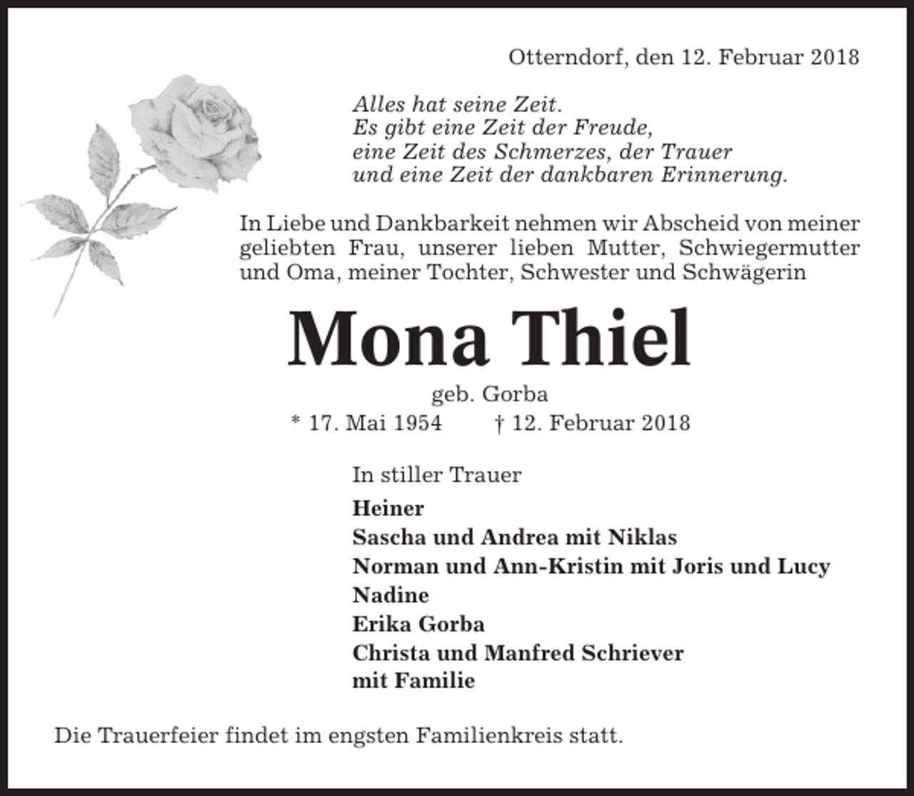 <p>Otterndorf, den 12. Februar 2018<br />Alles hat seine Zeit.<br />Es gibt eine Zeit der Freude,<br />eine Zeit des Schmerzes, der Trauer<br />und eine Zeit der dankbaren Erinnerung.<br />In Liebe und Dankbarkeit nehmen wir Abscheid von meiner<br />geliebten Frau, unserer lieben Mutter, Schwiegermutter<br />und Oma, meiner Tochter, Schwester und Schwägerin</p><p>Mona Thiel<br />geb. Gorba<br />* 17. Mai 1954<br />† 12. Februar 2018<br />In stiller Trauer<br />Heiner<br />Sascha und Andrea mit Niklas<br />Norman und Ann-Kristin mit Joris und Lucy<br />Nadine<br />Erika Gorba<br />Christa und Manfred Schriever<br />mit Familie<br />Die Trauerfeier findet im engsten Familienkreis statt.</p>