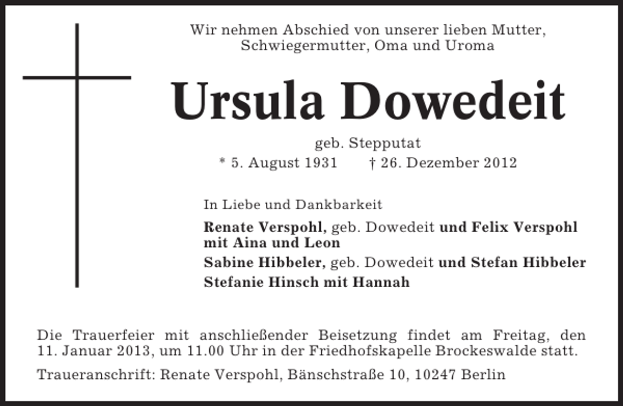 <p>Wir nehmen Abschied von unserer lieben Mutter,<br />Schwiegermutter, Oma und Uroma</p><p>Ursula Dowedeit<br />geb. Stepputat<br />* 5. August 1931<br />† 26. Dezember 2012<br />In Liebe und Dankbarkeit</p><p>Renate Verspohl, geb. Dowedeit und Felix Verspohl<br />mit Aina und Leon<br />Sabine Hibbeler, geb. Dowedeit und Stefan Hibbeler<br />Stefanie Hinsch mit Hannah</p><p>Die Trauerfeier mit anschließender Beisetzung findet am Freitag, den<br />11. Januar 2013, um 11.00 Uhr in der Friedhofskapelle Brockeswalde statt.<br />Traueranschrift: Renate Verspohl, Bänschstraße 10, 10247 Berlin</p>