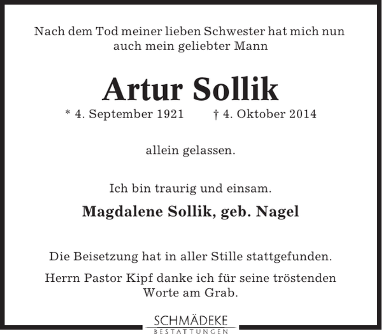 <p>Nach dem Tod meiner lieben Schwester hat mich nun<br />auch mein geliebter Mann</p><p>Artur Sollik<br />* 4. September 1921</p><p>† 4. Oktober 2014</p><p>allein gelassen.<br />Ich bin traurig und einsam.</p><p>Magdalene Sollik, geb. Nagel<br />Die Beisetzung hat in aller Stille stattgefunden.<br />Herrn Pastor Kipf danke ich für seine tröstenden<br />Worte am Grab.</p>