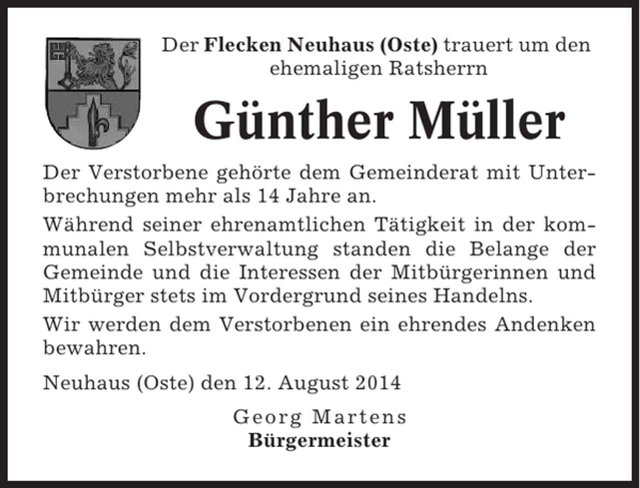 <p>Der Flecken Neuhaus (Oste) trauert um den<br />ehemaligen Ratsherrn</p><p>Günther Müller<br />Der Verstorbene gehörte dem Gemeinderat mit Unterbrechungen mehr als 14 Jahre an.<br />Während seiner ehrenamtlichen Tätigkeit in der kommunalen Selbstverwaltung standen die Belange der<br />Gemeinde und die Interessen der Mitbürgerinnen und<br />Mitbürger stets im Vordergrund seines Handelns.<br />Wir werden dem Verstorbenen ein ehrendes Andenken<br />bewahren.<br />Neuhaus (Oste) den 12. August 2014<br />Georg Martens<br />Bürgermeister</p>