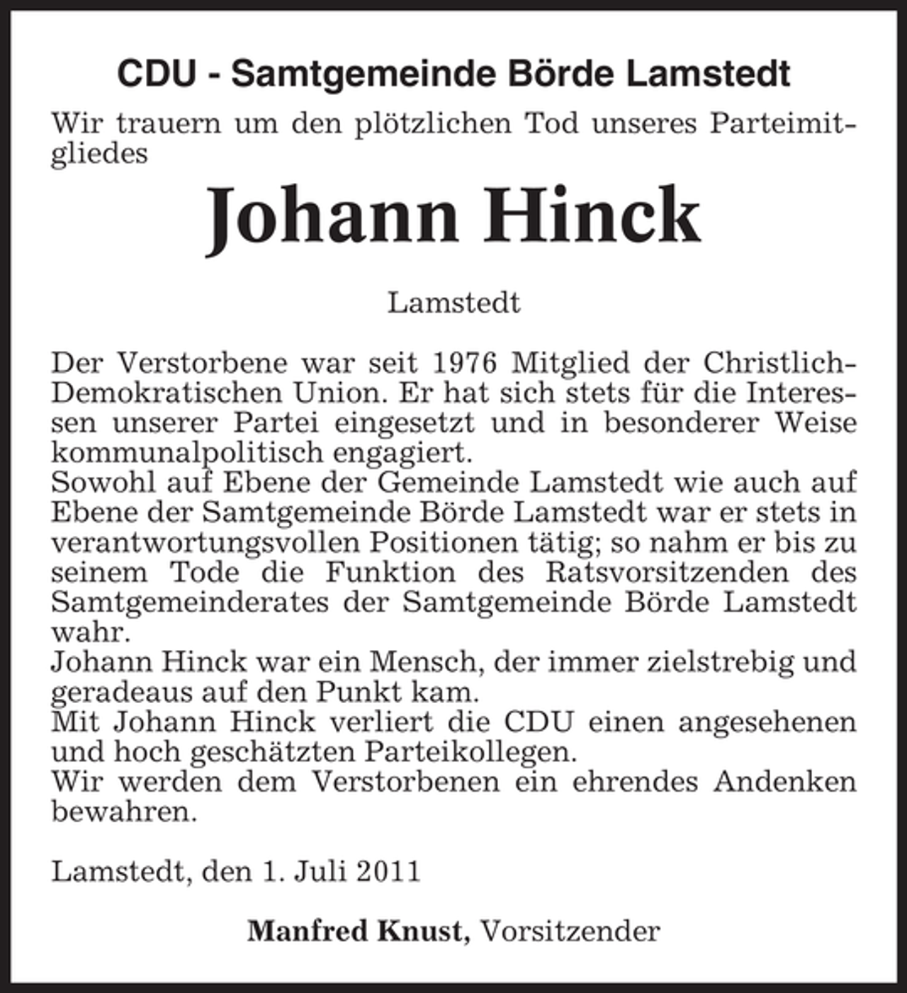 <p>CDU - Samtgemeinde Börde Lamstedt<br />Wir trauern um den plötzlichen Tod unseres Parteimitgliedes</p><p>Johann Hinck<br />Lamstedt<br />Der Verstorbene war seit 1976 Mitglied der ChristlichDemokratischen Union. Er hat sich stets für die Interessen unserer Partei eingesetzt und in besonderer Weise<br />kommunalpolitisch engagiert.<br />Sowohl auf Ebene der Gemeinde Lamstedt wie auch auf<br />Ebene der Samtgemeinde Börde Lamstedt war er stets in<br />verantwortungsvollen Positionen tätig; so nahm er bis zu<br />seinem Tode die Funktion des Ratsvorsitzenden des<br />Samtgemeinderates der Samtgemeinde Börde Lamstedt<br />wahr.<br />Johann Hinck war ein Mensch, der immer zielstrebig und<br />geradeaus auf den Punkt kam.<br />Mit Johann Hinck verliert die CDU einen angesehenen<br />und hoch geschätzten Parteikollegen.<br />Wir werden dem Verstorbenen ein ehrendes Andenken<br />bewahren.<br />Lamstedt, den 1. Juli 2011<br />Manfred Knust, Vorsitzender</p>
