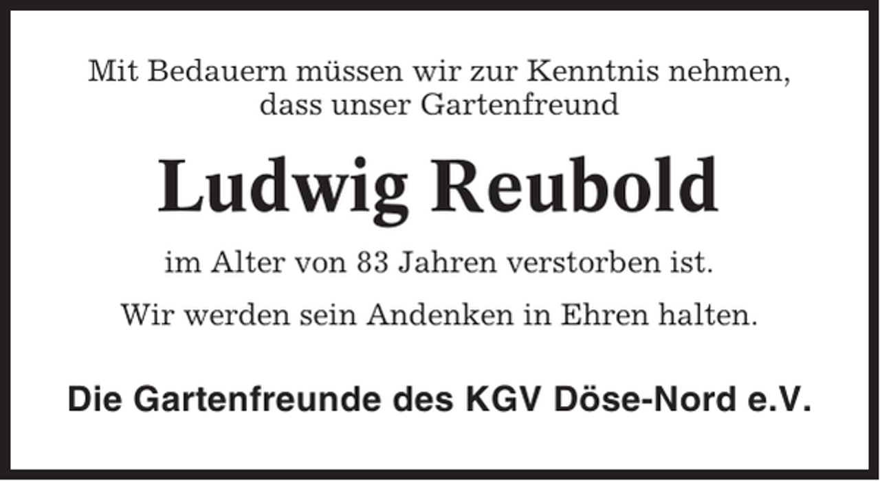 <p>Mit Bedauern müssen wir zur Kenntnis nehmen,<br />dass unser Gartenfreund</p><p>Ludwig Reubold<br />im Alter von 83 Jahren verstorben ist.<br />Wir werden sein Andenken in Ehren halten.</p><p>Die Gartenfreunde des KGV Döse-Nord e.V.</p>