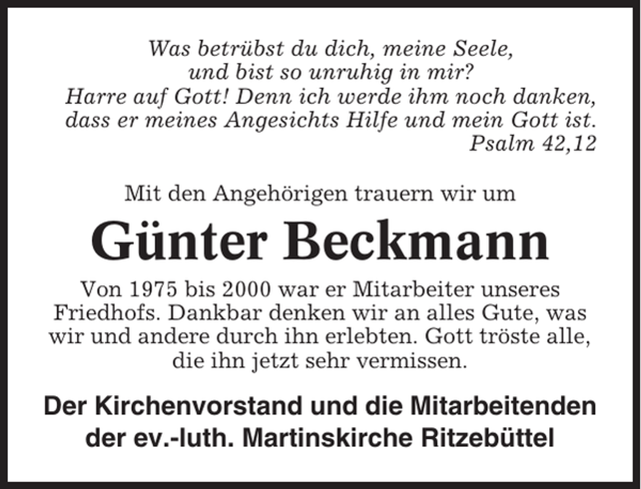 <p>Was betrübst du dich, meine Seele,<br />und bist so unruhig in mir?<br />Harre auf Gott! Denn ich werde ihm noch danken,<br />dass er meines Angesichts Hilfe und mein Gott ist.<br />Psalm 42,12<br />Mit den Angehörigen trauern wir um</p><p>Günter Beckmann<br />Von 1975 bis 2000 war er Mitarbeiter unseres<br />Friedhofs. Dankbar denken wir an alles Gute, was<br />wir und andere durch ihn erlebten. Gott tröste alle,<br />die ihn jetzt sehr vermissen.</p><p>Der Kirchenvorstand und die Mitarbeitenden<br />der ev.-luth. Martinskirche Ritzebüttel</p>