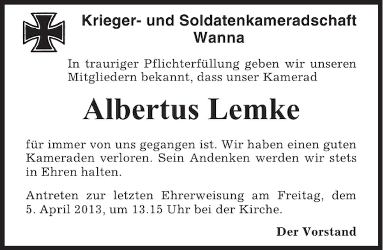 <p>Krieger- und Soldatenkameradschaft<br />Wanna<br />In trauriger Pflichterfüllung geben wir unseren<br />Mitgliedern bekannt, dass unser Kamerad</p><p>Albertus Lemke<br />für immer von uns gegangen ist. Wir haben einen guten<br />Kameraden verloren. Sein Andenken werden wir stets<br />in Ehren halten.<br />Antreten zur letzten Ehrerweisung am Freitag, dem<br />5. April 2013, um 13.15 Uhr bei der Kirche.<br />Der Vorstand</p>