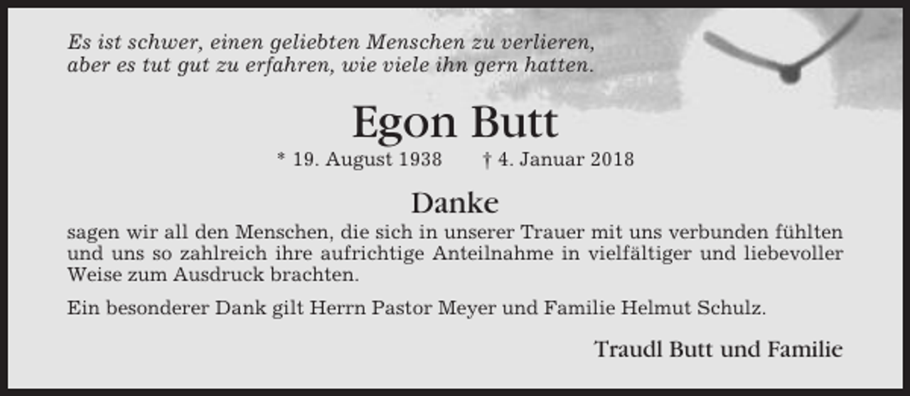 <p>Es ist schwer, einen geliebten Menschen zu verlieren,<br />aber es tut gut zu erfahren, wie viele ihn gern hatten.</p><p>Egon Butt<br />* 19. August 1938</p><p>† 4. Januar 2018</p><p>Danke<br />sagen wir all den Menschen, die sich in unserer Trauer mit uns verbunden fühlten<br />und uns so zahlreich ihre aufrichtige Anteilnahme in vielfältiger und liebevoller<br />Weise zum Ausdruck brachten.<br />Ein besonderer Dank gilt Herrn Pastor Meyer und Familie Helmut Schulz.</p><p>Traudl Butt und Familie</p>