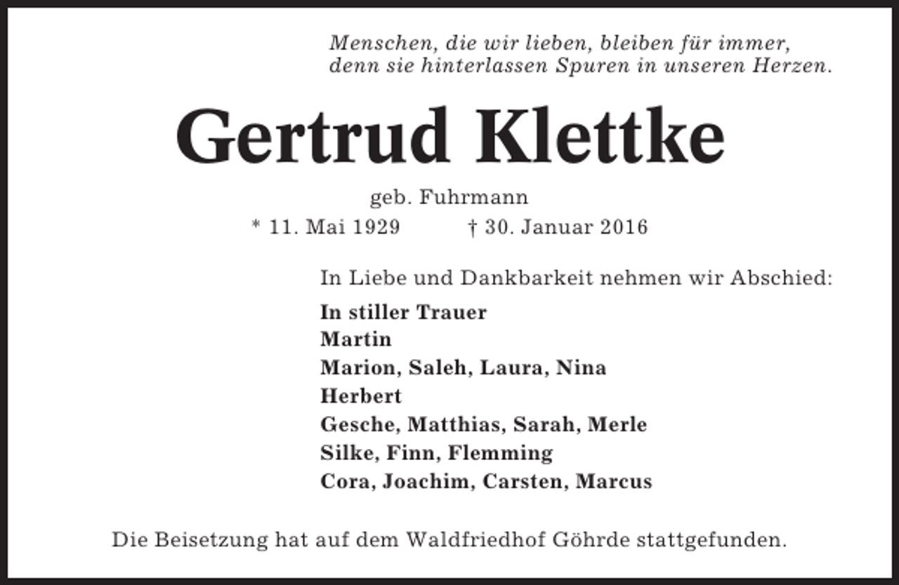 <p>Menschen, die wir lieben, bleiben für immer,<br />denn sie hinterlassen Spuren in unseren Herzen.</p><p>Gertrud Klettke<br />geb. Fuhrmann<br />* 11. Mai 1929<br />† 30. Januar 2016<br />In Liebe und Dankbarkeit nehmen wir Abschied:<br />In stiller Trauer<br />Martin<br />Marion, Saleh, Laura, Nina<br />Herbert<br />Gesche, Matthias, Sarah, Merle<br />Silke, Finn, Flemming<br />Cora, Joachim, Carsten, Marcus<br />Die Beisetzung hat auf dem Waldfriedhof Göhrde stattgefunden.</p>