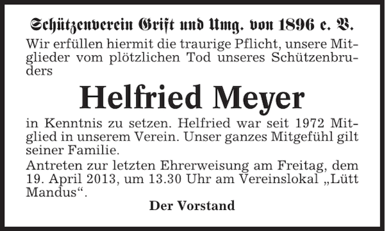 <p>Schützenverein Grift und Umg. von 1896 e. V.<br />Wir erfüllen hiermit die traurige Pflicht, unsere Mitglieder vom plötzlichen Tod unseres Schützenbruders</p><p>Helfried Meyer<br />in Kenntnis zu setzen. Helfried war seit 1972 Mitglied in unserem Verein. Unser ganzes Mitgefühl gilt<br />seiner Familie.<br />Antreten zur letzten Ehrerweisung am Freitag, dem<br />19. April 2013, um 13.30 Uhr am Vereinslokal „Lütt<br />Mandus“.<br />Der Vorstand</p>