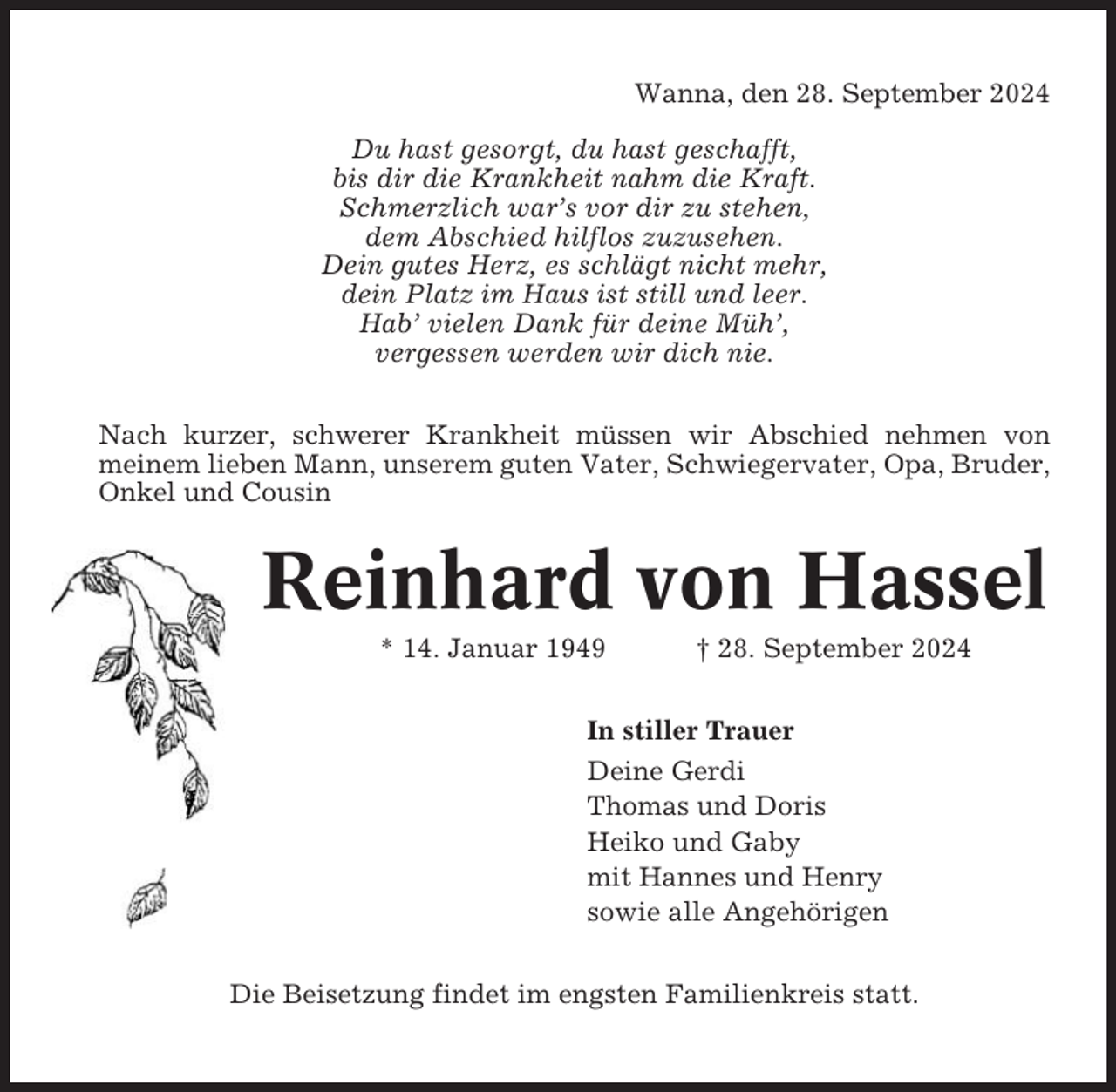 <p>Wanna, den 28. September 2024<br />Du hast gesorgt, du hast geschafft,<br />bis dir die Krankheit nahm die Kraft.<br />Schmerzlich war’s vor dir zu stehen,<br />dem Abschied hilflos zuzusehen.<br />Dein gutes Herz, es schlägt nicht mehr,<br />dein Platz im Haus ist still und leer.<br />Hab’ vielen Dank für deine Müh’,<br />vergessen werden wir dich nie.<br />Nach kurzer, schwerer Krankheit müssen wir Abschied nehmen von<br />meinem lieben Mann, unserem guten Vater, Schwiegervater, Opa, Bruder,<br />Onkel und Cousin</p><p>Reinhard von Hassel<br />* 14. Januar 1949</p><p>† 28. September 2024</p><p>In stiller Trauer<br />Deine Gerdi<br />Thomas und Doris<br />Heiko und Gaby<br />mit Hannes und Henry<br />sowie alle Angehörigen<br />Die Beisetzung findet im engsten Familienkreis statt.</p>