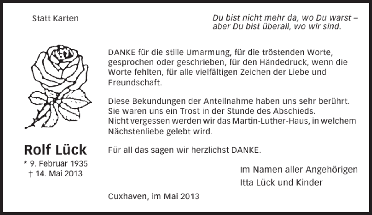 <p>Du bist nicht mehr da, wo Du warst –<br />aber Du bist überall, wo wir sind.</p><p>Statt Karten</p><p>DANKE für die stille Umarmung, für die tröstenden Worte,<br />gesprochen oder geschrieben, für den Händedruck, wenn die<br />Worte fehlten, für alle vielfältigen Zeichen der Liebe und<br />Freundschaft.<br />Diese Bekundungen der Anteilnahme haben uns sehr berührt.<br />Sie waren uns ein Trost in der Stunde des Abschieds.<br />Nicht vergessen werden wir das Martin-Luther-Haus, in welchem<br />Nächstenliebe gelebt wird.</p><p>Rolf Lück</p><p>Für all das sagen wir herzlichst DANKE.</p><p>* 9. Februar 1935<br />† 14. Mai 2013</p><p>Im Namen aller Angehörigen</p><p>Itta Lück und Kinder<br />Cuxhaven, im Mai 2013</p>