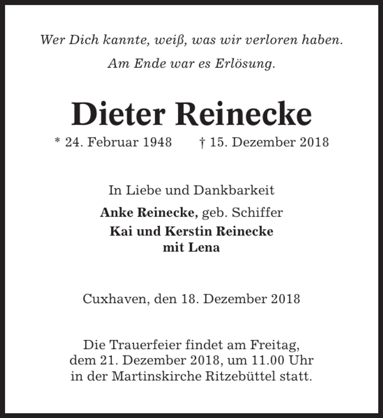 <p>Wer Dich kannte, weiß, was wir verloren haben.<br />Am Ende war es Erlösung.</p><p>Dieter Reinecke<br />* 24. Februar 1948</p><p>† 15. Dezember 2018</p><p>In Liebe und Dankbarkeit<br />Anke Reinecke, geb. Schiffer<br />Kai und Kerstin Reinecke<br />mit Lena</p><p>Cuxhaven, den 18. Dezember 2018<br />Die Trauerfeier findet am Freitag,<br />dem 21. Dezember 2018, um 11.00 Uhr<br />in der Martinskirche Ritzebüttel statt.</p>