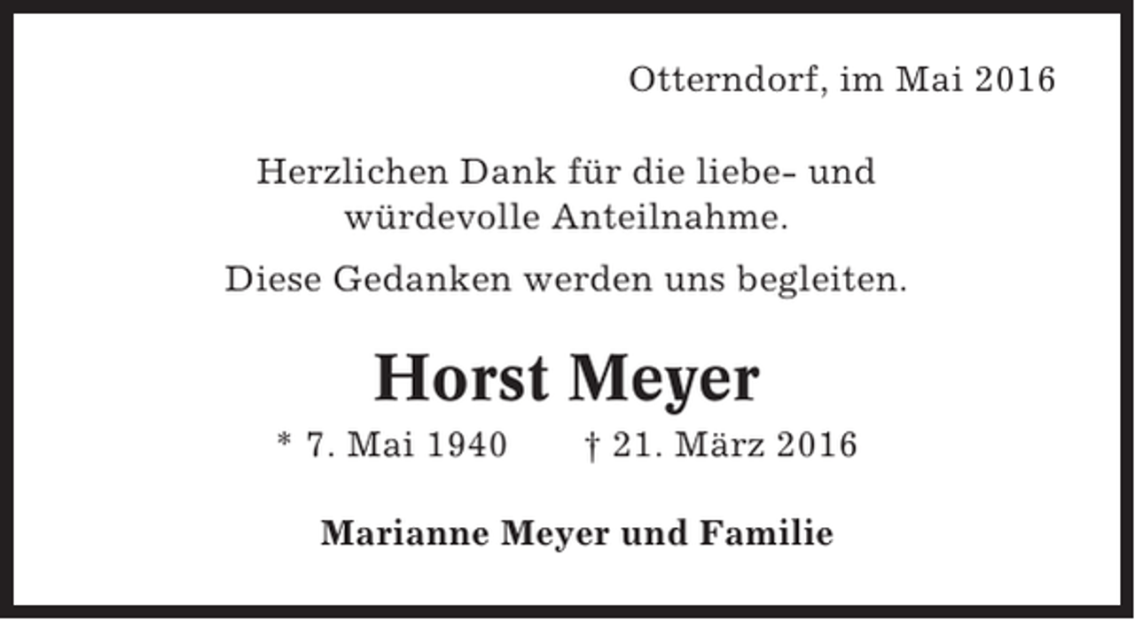 <p>Otterndorf, im Mai 2016<br />Herzlichen Dank für die liebe- und<br />würdevolle Anteilnahme.<br />Diese Gedanken werden uns begleiten.</p><p>Horst Meyer<br />* 7. Mai 1940</p><p>† 21. März 2016</p><p>Marianne Meyer und Familie</p>