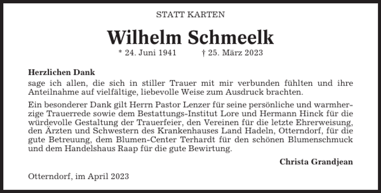 <p>STATT KARTEN</p><p>Wilhelm Schmeelk<br />* 24. Juni 1941</p><p>† 25. März 2023</p><p>Herzlichen Dank<br />sage ich allen, die sich in stiller Trauer mit mir verbunden fühlten und ihre<br />Anteilnahme auf vielfältige, liebevolle Weise zum Ausdruck brachten.<br />Ein besonderer Dank gilt Herrn Pastor Lenzer für seine persönliche und warmherzige Trauerrede sowie dem Bestattungs-Institut Lore und Hermann Hinck für die<br />würdevolle Gestaltung der Trauerfeier, den Vereinen für die letzte Ehrerweisung,<br />den Ärzten und Schwestern des Krankenhauses Land Hadeln, Otterndorf, für die<br />gute Betreuung, dem Blumen-Center Terhardt für den schönen Blumenschmuck<br />und dem Handelshaus Raap für die gute Bewirtung.<br />Christa Grandjean<br />Otterndorf, im April 2023</p>