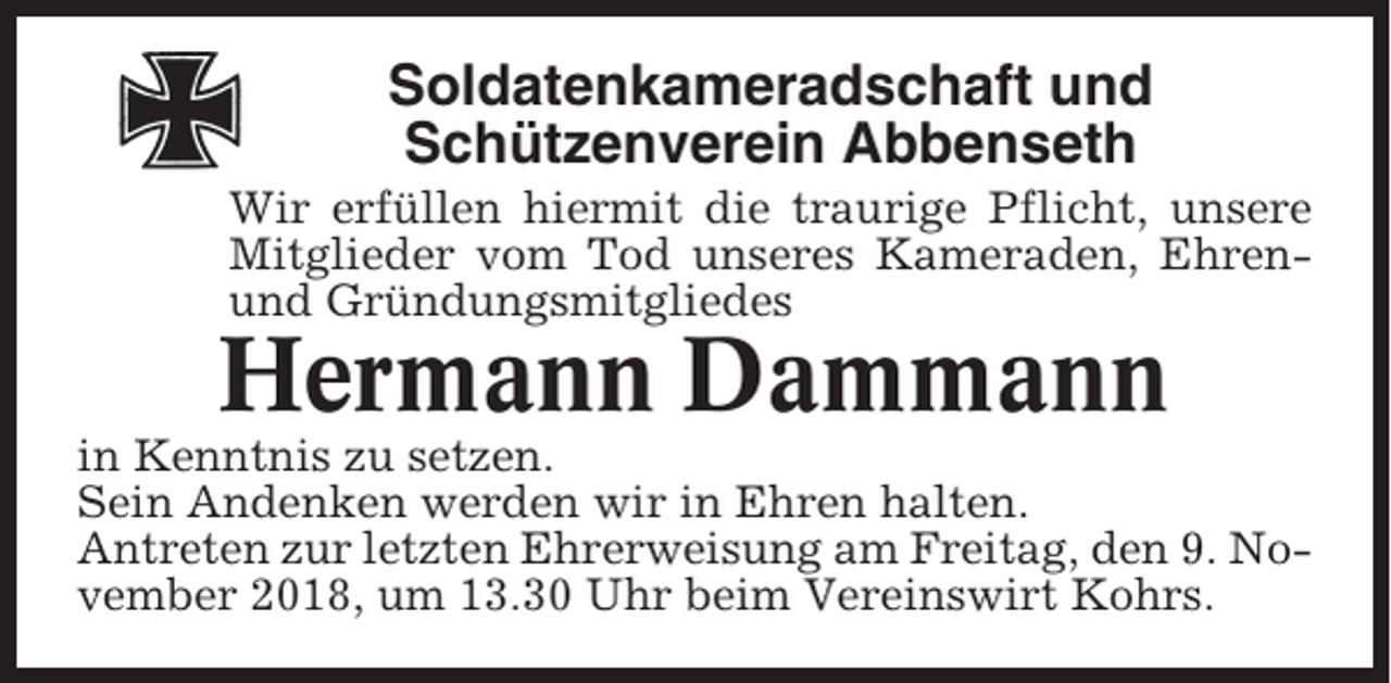 <p>Soldatenkameradschaft und<br />Schützenverein Abbenseth<br />Wir erfüllen hiermit die traurige Pflicht, unsere<br />Mitglieder vom Tod unseres Kameraden, Ehrenund Gründungsmitgliedes</p><p>Hermann Dammann<br />in Kenntnis zu setzen.<br />Sein Andenken werden wir in Ehren halten.<br />Antreten zur letzten Ehrerweisung am Freitag, den 9. November 2018, um 13.30 Uhr beim Vereinswirt Kohrs.</p>