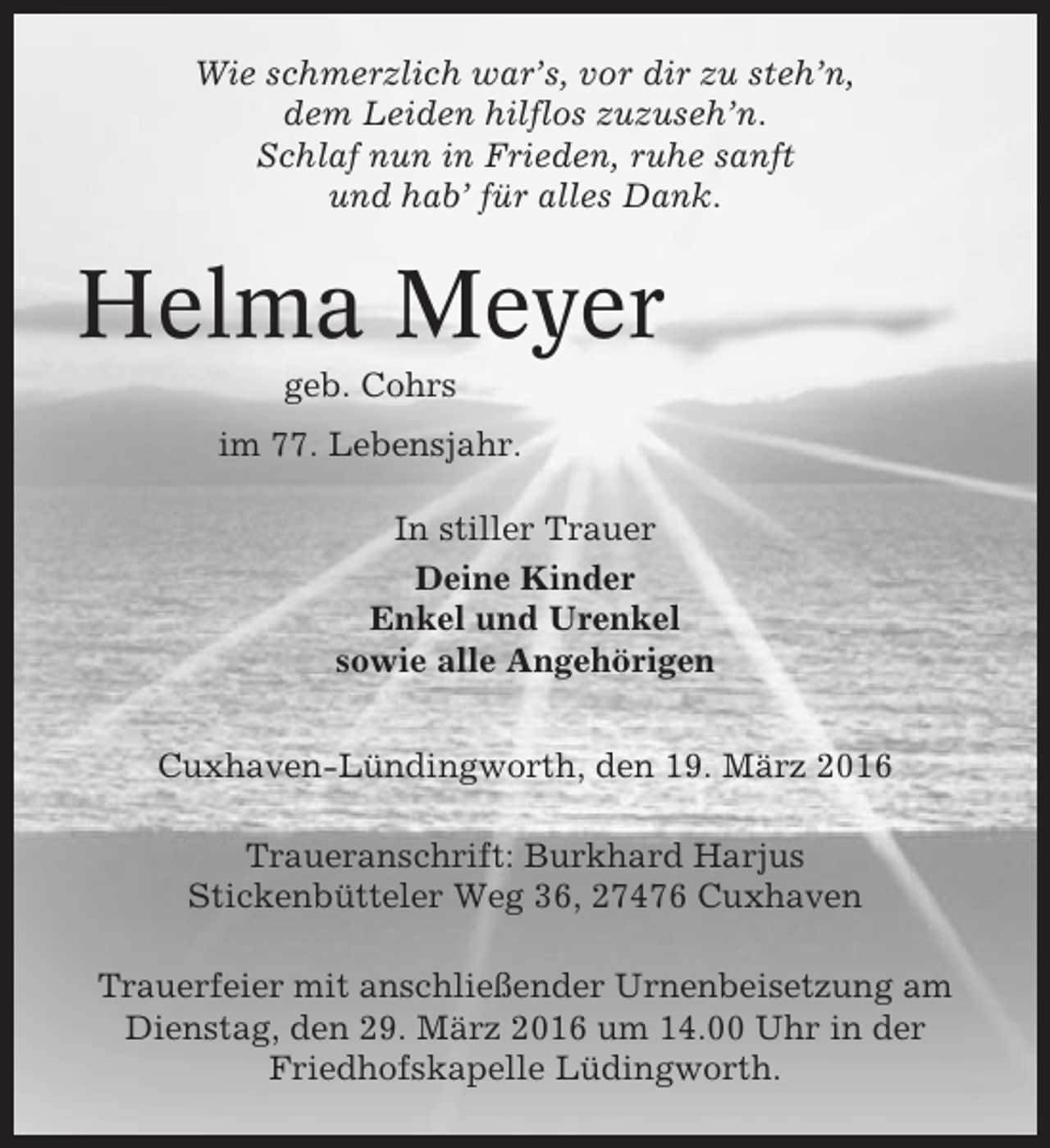 <p>Wie schmerzlich war’s, vor dir zu steh’n,<br />dem Leiden hilflos zuzuseh’n.<br />Schlaf nun in Frieden, ruhe sanft<br />und hab’ für alles Dank.</p><p>Helma Meyer<br />geb. Cohrs<br />im 77. Lebensjahr.<br />In stiller Trauer<br />Deine Kinder<br />Enkel und Urenkel<br />sowie alle Angehörigen<br />Cuxhaven-Lündingworth, den 19. März 2016<br />Traueranschrift: Burkhard Harjus<br />Stickenbütteler Weg 36, 27476 Cuxhaven<br />Trauerfeier mit anschließender Urnenbeisetzung am<br />Dienstag, den 29. März 2016 um 14.00 Uhr in der<br />Friedhofskapelle Lüdingworth.</p>