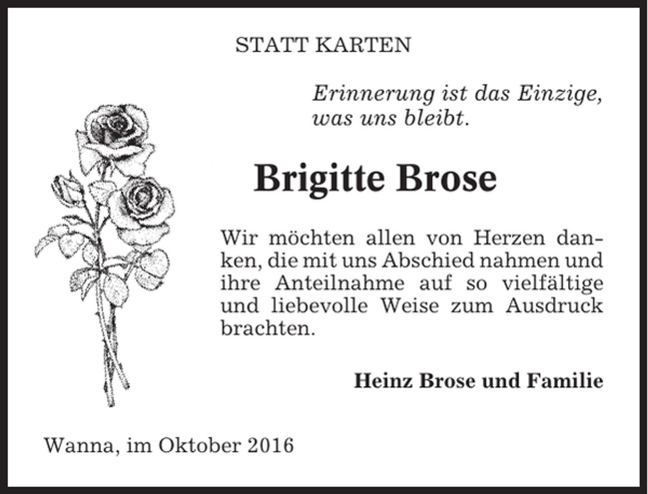 <p>STATT KARTEN</p><p>Erinnerung ist das Einzige,<br />was uns bleibt.</p><p>Brigitte Brose<br />Wir möchten allen von Herzen danken, die mit uns Abschied nahmen und<br />ihre Anteilnahme auf so vielfältige<br />und liebevolle Weise zum Ausdruck<br />brachten.<br />Heinz Brose und Familie<br />Wanna, im Oktober 2016</p>