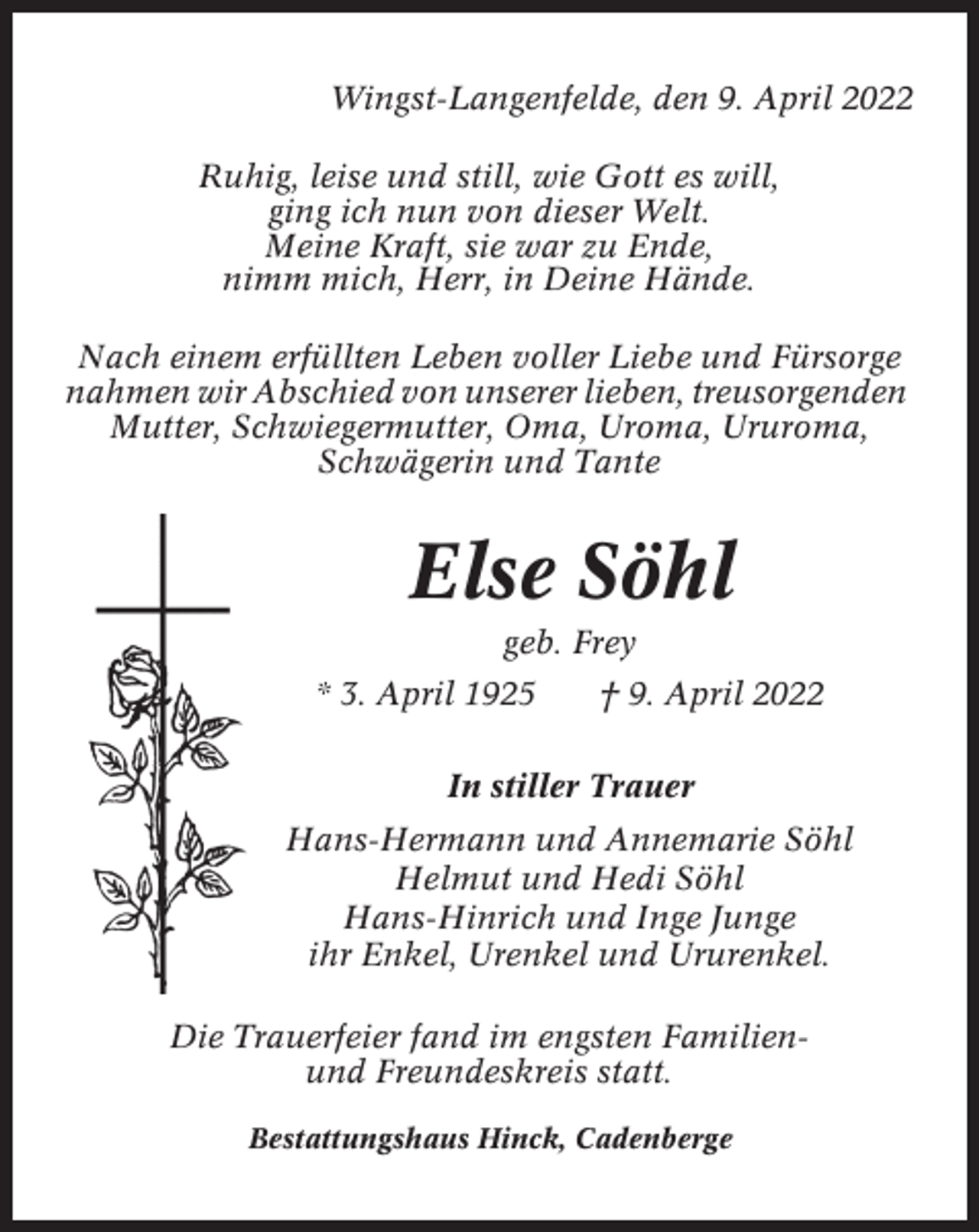 <p>Wingst-Langenfelde, den 9. April 2022<br />Ruhig, leise und still, wie Gott es will,<br />ging ich nun von dieser Welt.<br />Meine Kraft, sie war zu Ende,<br />nimm mich, Herr, in Deine Hände.<br />Nach einem erfüllten Leben voller Liebe und Fürsorge<br />nahmen wir Abschied von unserer lieben, treusorgenden<br />Mutter, Schwiegermutter, Oma, Uroma, Ururoma,<br />Schwägerin und Tante</p><p>Else Söhl<br />geb. Frey<br />* 3. April 1925</p><p>† 9. April 2022</p><p>In stiller Trauer<br />Hans-Hermann und Annemarie Söhl<br />Helmut und Hedi Söhl<br />Hans-Hinrich und Inge Junge<br />ihr Enkel, Urenkel und Ururenkel.<br />Die Trauerfeier fand im engsten Familienund Freundeskreis statt.<br />Bestattungshaus Hinck, Cadenberge</p>