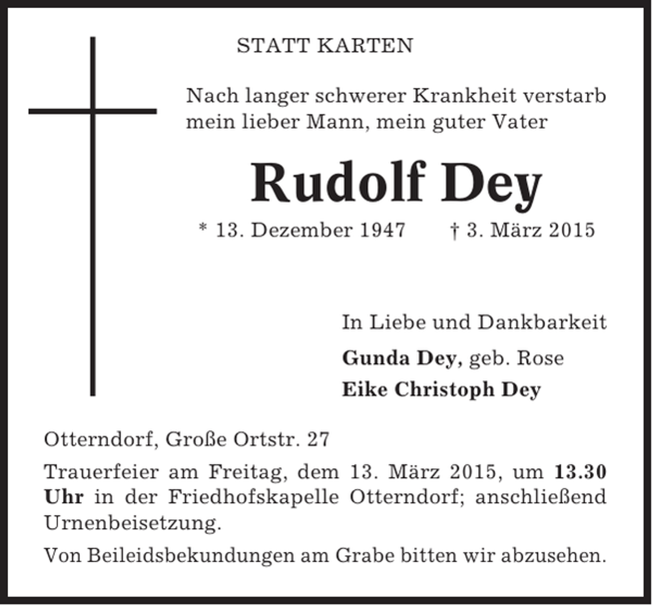 <p>STATT KARTEN<br />Nach langer schwerer Krankheit verstarb<br />mein lieber Mann, mein guter Vater</p><p>Rudolf Dey<br />* 13. Dezember 1947</p><p>† 3. März 2015</p><p>In Liebe und Dankbarkeit<br />Gunda Dey, geb. Rose<br />Eike Christoph Dey<br />Otterndorf, Große Ortstr. 27<br />Trauerfeier am Freitag, dem 13. März 2015, um 13.30<br />Uhr in der Friedhofskapelle Otterndorf; anschließend<br />Urnenbeisetzung.<br />Von Beileidsbekundungen am Grabe bitten wir abzusehen.</p>