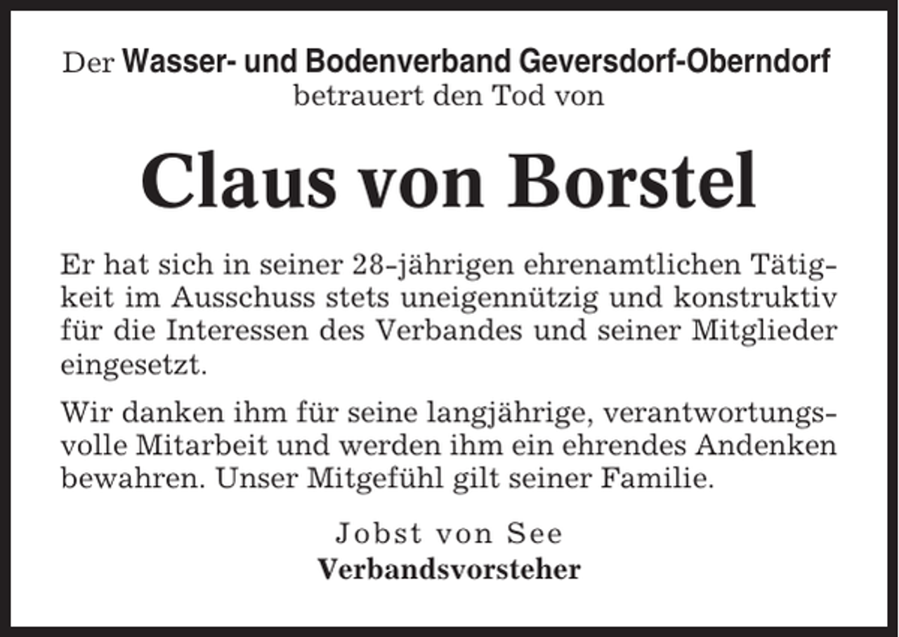 <p>Der Wasser- und Bodenverband Geversdorf-Oberndorf<br />betrauert den Tod von</p><p>Claus von Borstel<br />Er hat sich in seiner 28-jährigen ehrenamtlichen Tätigkeit im Ausschuss stets uneigennützig und konstruktiv<br />für die Interessen des Verbandes und seiner Mitglieder<br />eingesetzt.<br />Wir danken ihm für seine langjährige, verantwortungsvolle Mitarbeit und werden ihm ein ehrendes Andenken<br />bewahren. Unser Mitgefühl gilt seiner Familie.<br />Jobst von See<br />Verbandsvorsteher</p>