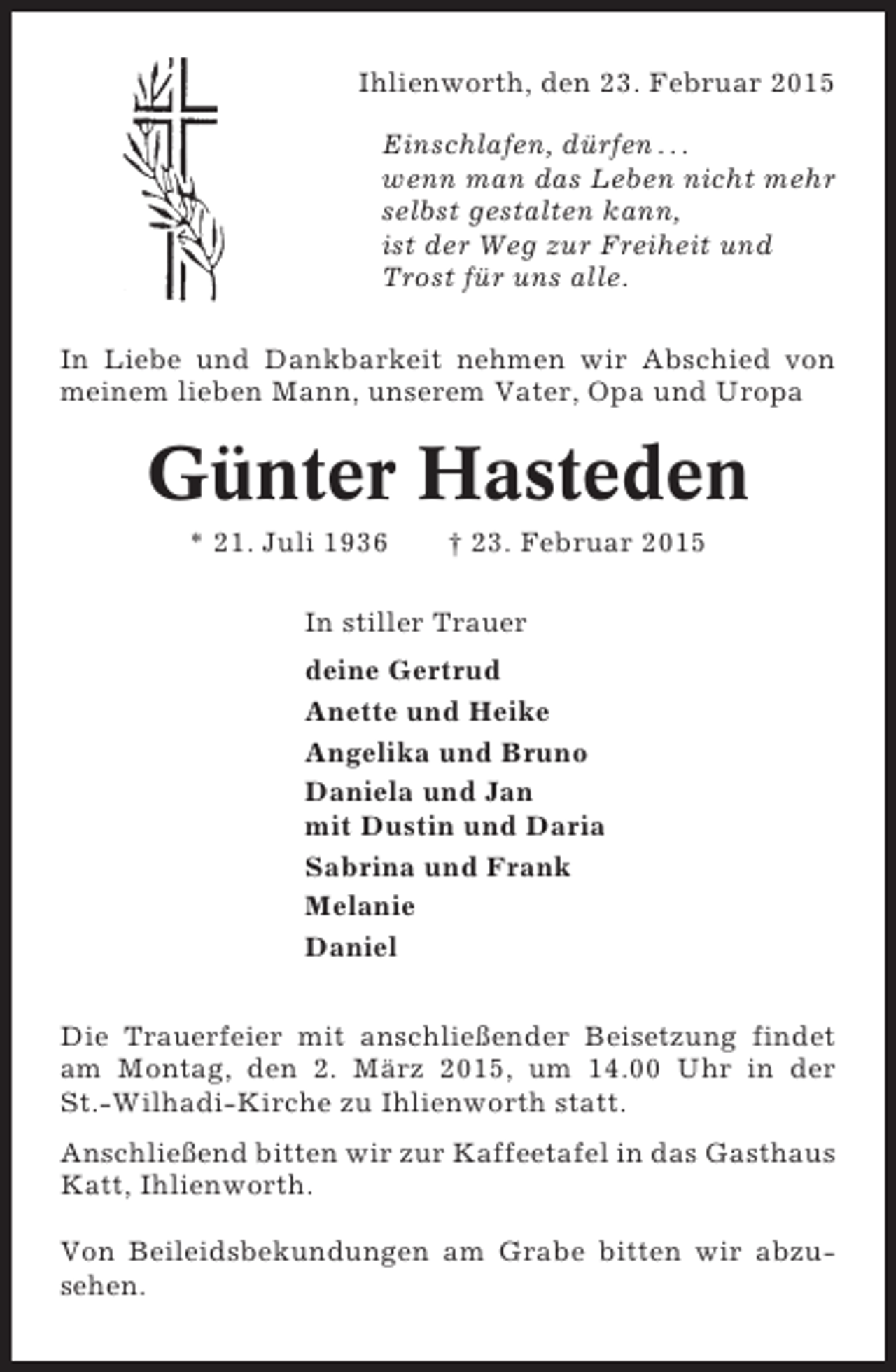 <p>Ihlienworth, den 23. Februar 2015<br />Einschlafen, dürfen . . .<br />wenn man das Leben nicht mehr<br />selbst gestalten kann,<br />ist der Weg zur Freiheit und<br />Trost für uns alle.<br />In Liebe und Dankbarkeit nehmen wir Abschied von<br />meinem lieben Mann, unserem Vater, Opa und Uropa</p><p>Günter Hasteden<br />* 21. Juli 1936</p><p>† 23. Februar 2015</p><p>In stiller Trauer<br />deine Gertrud<br />Anette und Heike<br />Angelika und Bruno<br />Daniela und Jan<br />mit Dustin und Daria<br />Sabrina und Frank<br />Melanie<br />Daniel<br />Die Trauerfeier mit anschließender Beisetzung findet<br />am Montag, den 2. März 2015, um 14.00 Uhr in der<br />St.-Wilhadi-Kirche zu Ihlienworth statt.<br />Anschließend bitten wir zur Kaffeetafel in das Gasthaus<br />Katt, Ihlienworth.<br />Von Beileidsbekundungen am Grabe bitten wir abzusehen.</p>