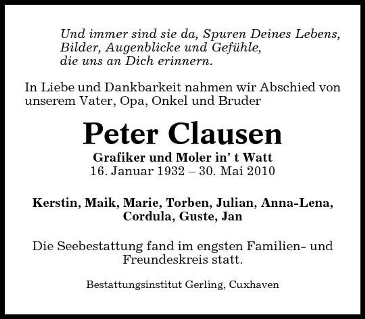 <p>Und immer sind sie da, Spuren Deines Lebens, Bilder, Augenblicke und Gefühle, die uns an Dich erinnern. In Liebe und Dankbarkeit nahmen wir Abschied von unserem Vater, Opa, Onkel und Bruder</p><p>Peter Clausen<br />Grafiker und Moler in’ t Watt 16. Januar 1932 – 30. Mai 2010 Kerstin, Maik, Marie, Torben, Julian, Anna-Lena, Cordula, Guste, Jan Die Seebestattung fand im engsten Familien- und Freundeskreis statt.<br />Bestattungsinstitut Gerling, Cuxhaven</p>