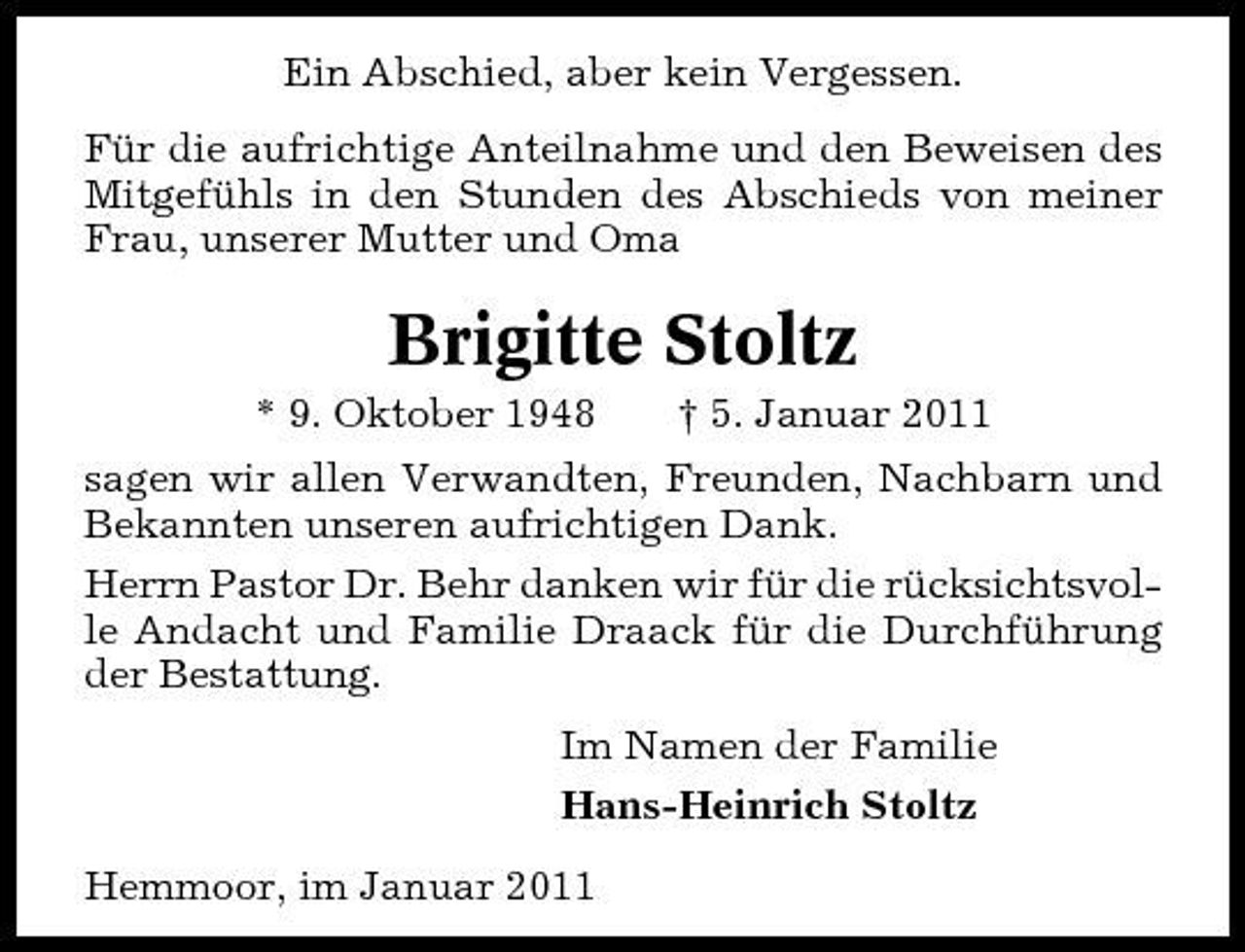 <p>Ein Abschied, aber kein Vergessen. Für die aufrichtige Anteilnahme und den Beweisen des Mitgefühls in den Stunden des Abschieds von meiner Frau, unserer Mutter und Oma</p><p>Brigitte Stoltz<br />* 9. Oktober 1948 † 5. Januar 2011 sagen wir allen Verwandten, Freunden, Nachbarn und Bekannten unseren aufrichtigen Dank. Herrn Pastor Dr. Behr danken wir für die rücksichtsvolle Andacht und Familie Draack für die Durchführung der Bestattung. Im Namen der Familie Hans-Heinrich Stoltz Hemmoor, im Januar 2011</p>