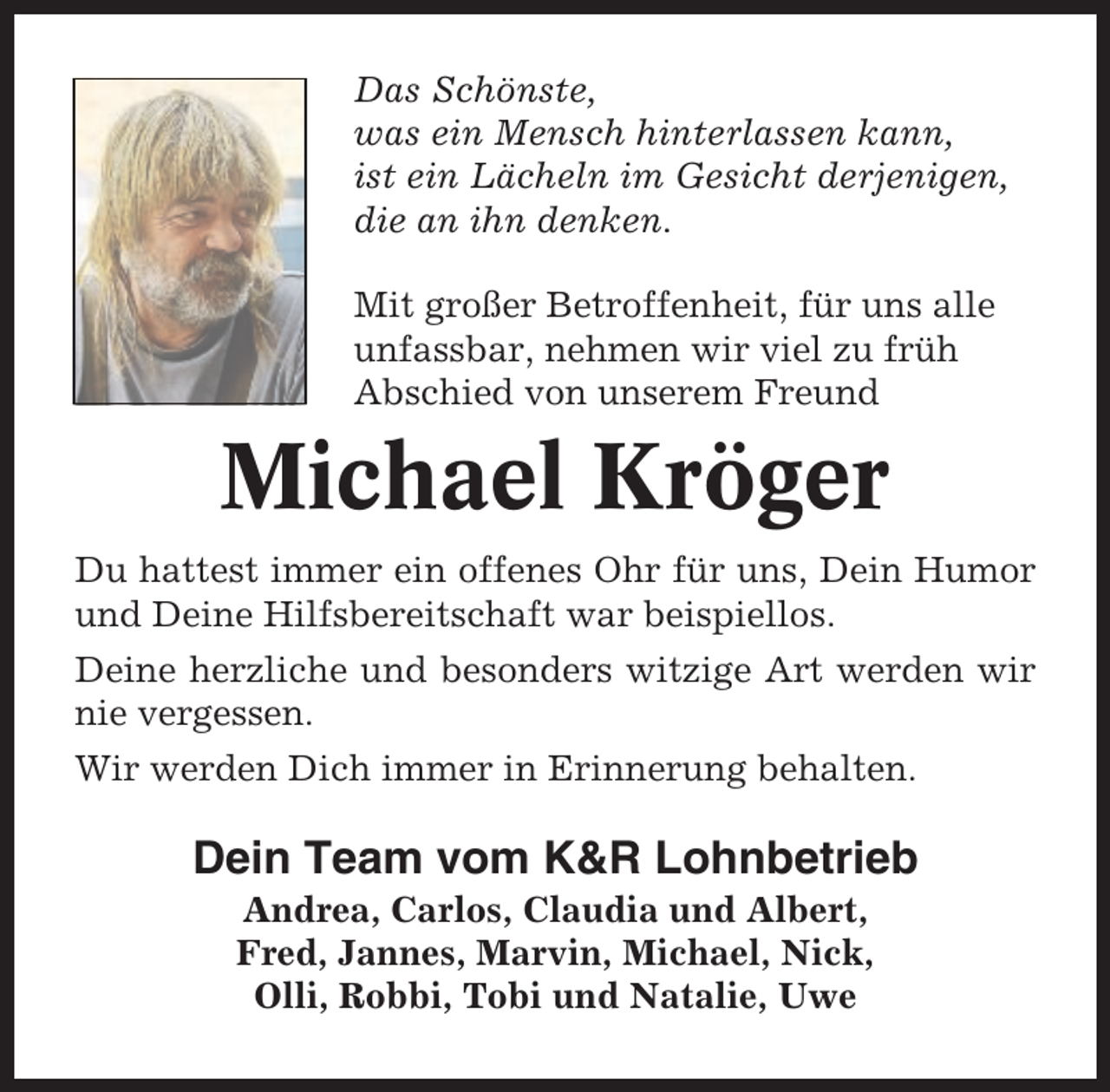 <p>Das Schönste,<br />was ein Mensch hinterlassen kann,<br />ist ein Lächeln im Gesicht derjenigen,<br />die an ihn denken.<br />Mit großer Betroffenheit, für uns alle<br />unfassbar, nehmen wir viel zu früh<br />Abschied von unserem Freund</p><p>Michael Kröger<br />Du hattest immer ein offenes Ohr für uns, Dein Humor<br />und Deine Hilfsbereitschaft war beispiellos.<br />Deine herzliche und besonders witzige Art werden wir<br />nie vergessen.<br />Wir werden Dich immer in Erinnerung behalten.</p><p>Dein Team vom K&amp;R Lohnbetrieb<br />Andrea, Carlos, Claudia und Albert,<br />Fred, Jannes, Marvin, Michael, Nick,<br />Olli, Robbi, Tobi und Natalie, Uwe</p>