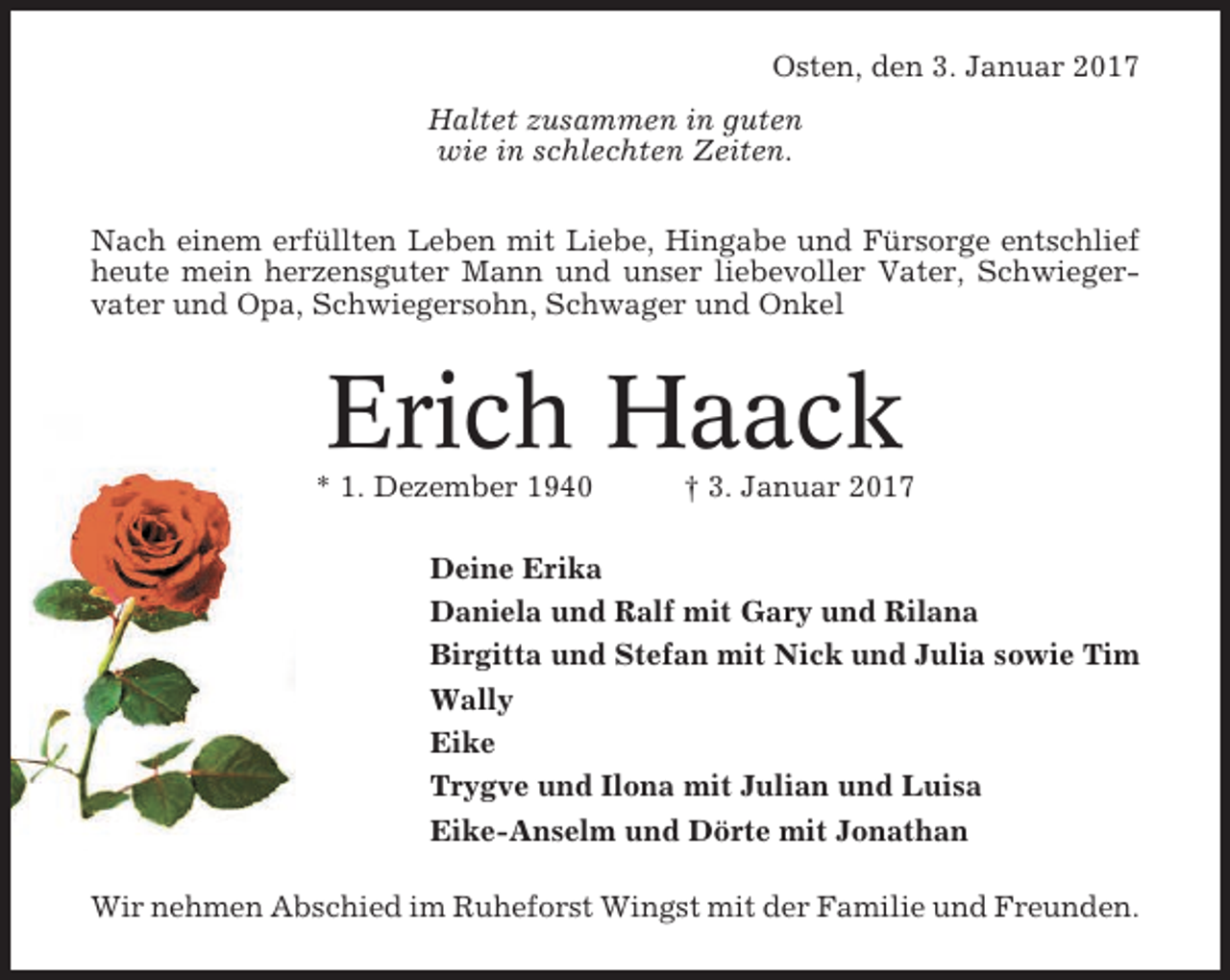 <p>Osten, den 3. Januar 2017<br />Haltet zusammen in guten<br />wie in schlechten Zeiten.<br />Nach einem erfüllten Leben mit Liebe, Hingabe und Fürsorge entschlief<br />heute mein herzensguter Mann und unser liebevoller Vater, Schwiegervater und Opa, Schwiegersohn, Schwager und Onkel</p><p>Erich Haack<br />* 1. Dezember 1940</p><p>† 3. Januar 2017</p><p>Deine Erika<br />Daniela und Ralf mit Gary und Rilana<br />Birgitta und Stefan mit Nick und Julia sowie Tim<br />Wally<br />Eike<br />Trygve und Ilona mit Julian und Luisa<br />Eike-Anselm und Dörte mit Jonathan<br />Wir nehmen Abschied im Ruheforst Wingst mit der Familie und Freunden.</p>