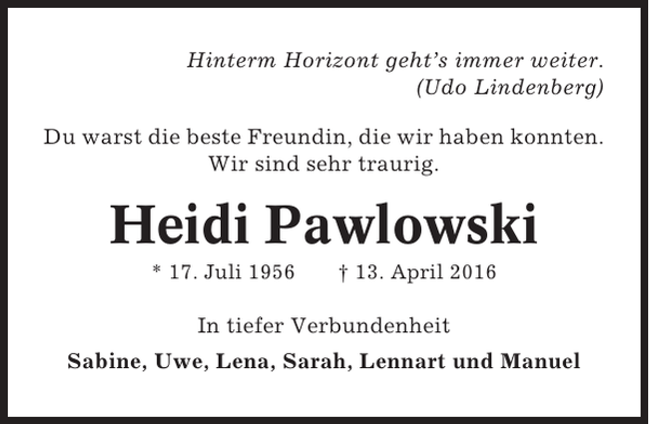 <p>Hinterm Horizont geht’s immer weiter.<br />(Udo Lindenberg)<br />Du warst die beste Freundin, die wir haben konnten.<br />Wir sind sehr traurig.</p><p>Heidi Pawlowski<br />* 17. Juli 1956</p><p>† 13. April 2016</p><p>In tiefer Verbundenheit<br />Sabine, Uwe, Lena, Sarah, Lennart und Manuel</p>