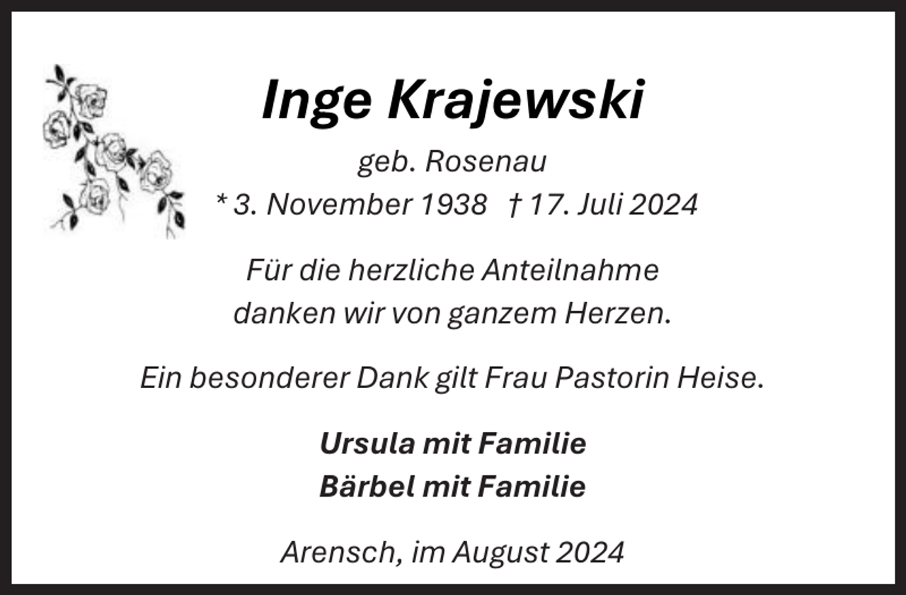 <p>Inge Krajewski<br />geb. Rosenau<br />* 3. November 1938 † 17. Juli 2024<br />Für die herzliche Anteilnahme<br />danken wir von ganzem Herzen.<br />Ein besonderer Dank gilt Frau Pastorin Heise.<br />Ursula mit Familie<br />Bärbel mit Familie<br />Arensch, im August 2024</p>