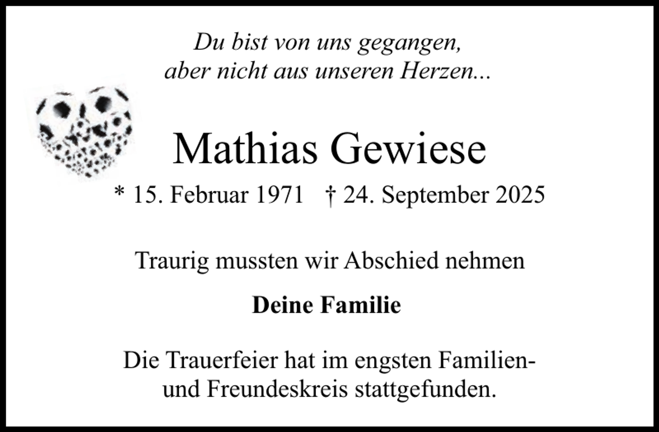 <p>Du bist von uns gegangen,<br />aber nicht aus unseren Herzen...</p><p>Mathias Gewiese</p><p>* 15. Februar 1971 † 24. September 2025<br />Traurig mussten wir Abschied nehmen<br />Deine Familie<br />Die Trauerfeier hat im engsten Familienund Freundeskreis stattgefunden.</p>