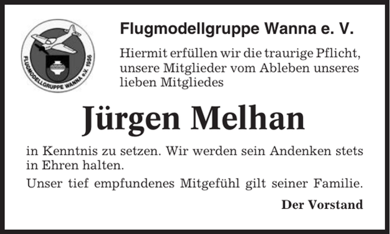 <p>Flugmodellgruppe Wanna e. V.<br />Hiermit erfüllen wir die traurige Pflicht,<br />unsere Mitglieder vom Ableben unseres<br />lieben Mitgliedes</p><p>Jürgen Melhan<br />in Kenntnis zu setzen. Wir werden sein Andenken stets<br />in Ehren halten.<br />Unser tief empfundenes Mitgefühl gilt seiner Familie.<br />Der Vorstand</p>