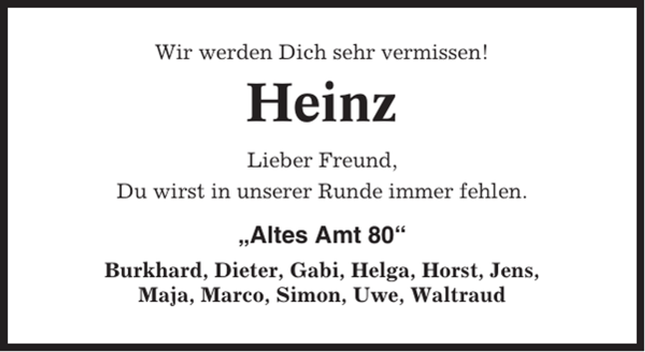 <p>Wir werden Dich sehr vermissen!</p><p>Heinz<br />Lieber Freund,<br />Du wirst in unserer Runde immer fehlen.</p><p>„Altes Amt 80“<br />Burkhard, Dieter, Gabi, Helga, Horst, Jens,<br />Maja, Marco, Simon, Uwe, Waltraud</p>