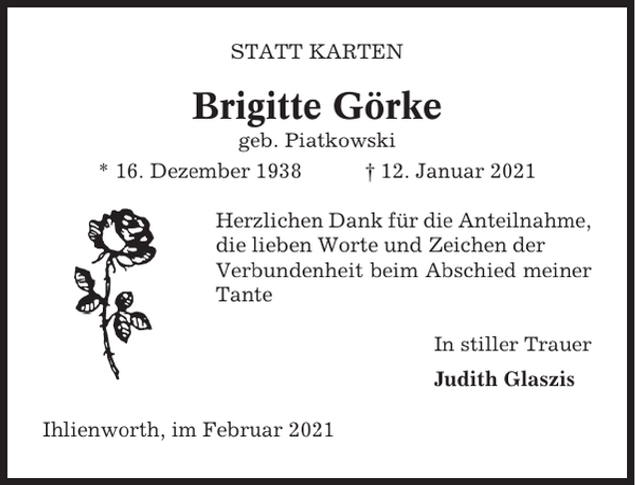 <p>STATT KARTEN</p><p>Brigitte Görke<br />geb. Piatkowski<br />* 16. Dezember 1938<br />† 12. Januar 2021<br />Herzlichen Dank für die Anteilnahme,<br />die lieben Worte und Zeichen der<br />Verbundenheit beim Abschied meiner<br />Tante<br />In stiller Trauer<br />Judith Glaszis<br />Ihlienworth, im Februar 2021</p>