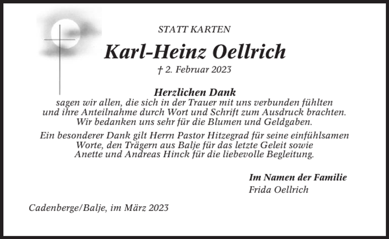 <p>STATT KARTEN</p><p>Karl-Heinz Oellrich<br />† 2. Februar 2023</p><p>Herzlichen Dank<br />sagen wir allen, die sich in der Trauer mit uns verbunden fühlten<br />und ihre Anteilnahme durch Wort und Schrift zum Ausdruck brachten.<br />Wir bedanken uns sehr für die Blumen und Geldgaben.<br />Ein besonderer Dank gilt Herrn Pastor Hitzegrad für seine einfühlsamen<br />Worte, den Trägern aus Balje für das letzte Geleit sowie<br />Anette und Andreas Hinck für die liebevolle Begleitung.<br />Im Namen der Familie<br />Frida Oellrich<br />Cadenberge/Balje, im März 2023</p>